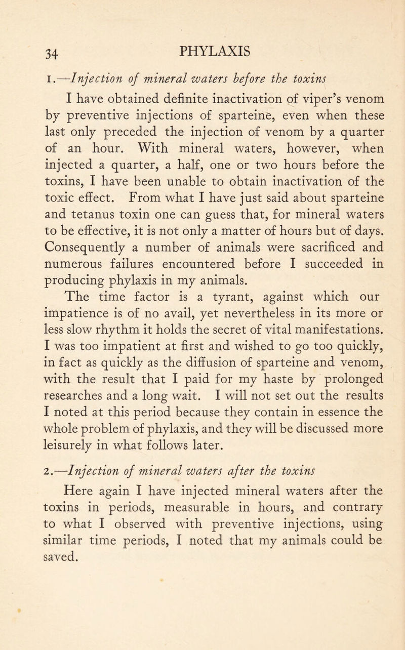 1. —Injection of mineral waters before the toxins I have obtained definite inactivation of viper’s venom by preventive injections of sparteine, even when these last only preceded the injection of venom by a quarter of an hour. With mineral waters, however, when injected a quarter, a half, one or two hours before the toxins, I have been unable to obtain inactivation of the toxic effect. From what I have just said about sparteine and tetanus toxin one can guess that, for mineral waters to be effective, it is not only a matter of hours but of days. Consequently a number of animals were sacrificed and numerous failures encountered before I succeeded in producing phylaxis in my animals. The time factor is a tyrant, against which our impatience is of no avail, yet nevertheless in its more or less slow rhythm it holds the secret of vital manifestations. I was too impatient at first and wished to go too quickly, in fact as quickly as the diffusion of sparteine and venom, with the result that I paid for my haste by prolonged researches and a long wait. I will not set out the results I noted at this period because they contain in essence the whole problem of phylaxis, and they will be discussed more leisurely in what follows later. 2. —Injection of mineral waters after the toxins Here again I have injected mineral waters after the toxins in periods, measurable in hours, and contrary to what I observed with preventive injections, using similar time periods, I noted that my animals could be saved.