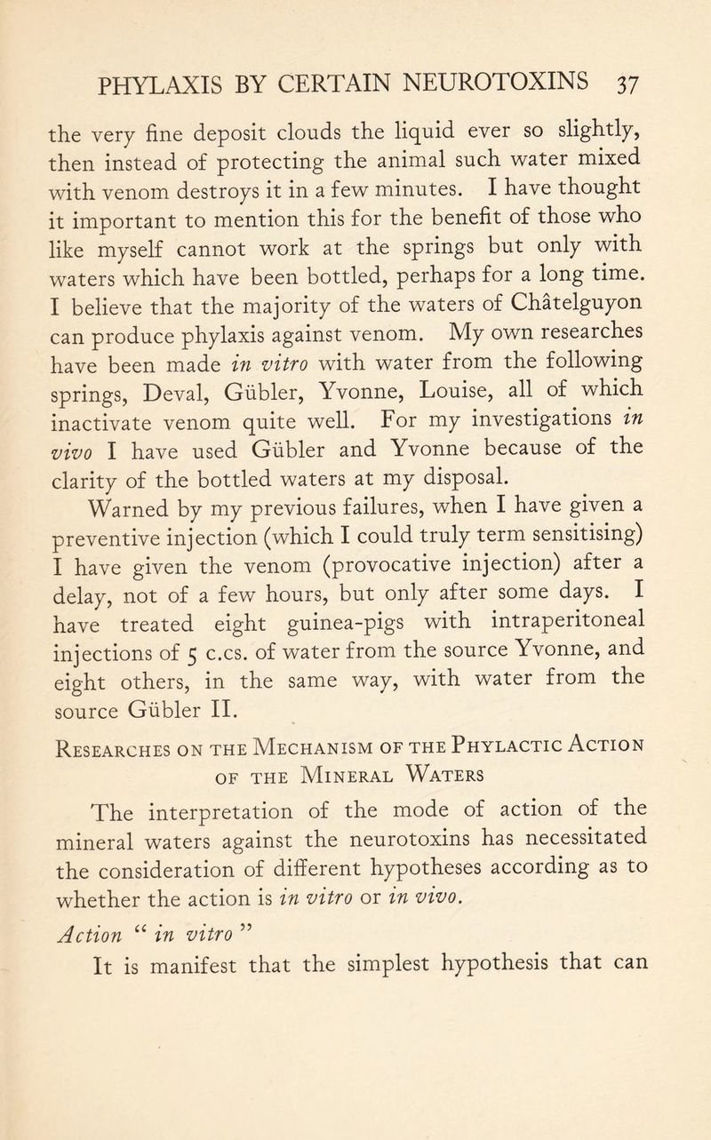 the very fine deposit clouds the liquid ever so slightly, then instead of protecting the animal such water mixed with venom destroys it in a few minutes. I have thought it important to mention this for the benefit of those who like myself cannot work at the springs but only with waters which have been bottled, perhaps for a long time. I believe that the majority of the waters of Châtelguyon can produce phylaxis against venom. My own researches have been made in vitro with water from the following springs, Deval, Gübler, Yvonne, Louise, all of which inactivate venom quite well. For my investigations in vivo I have used Gübler and Yvonne because of the clarity of the bottled waters at my disposal. Warned by my previous failures, when I have given a preventive injection (which I could truly term sensitising) I have given the venom (provocative injection) after a delay, not of a few hours, but only after some days. I have treated eight guinea-pigs with intraperitoneal injections of 5 c.cs. of water from the source Yvonne, and eight others, in the same way, with water from the source Gübler II. Researches on the Mechanism of the Phylactic Action of the Mineral Waters The interpretation of the mode of action of the mineral waters against the neurotoxins has necessitated the consideration of different hypotheses according as to whether the action is in vitro or in vivo. Action u in vitro ” It is manifest that the simplest hypothesis that can