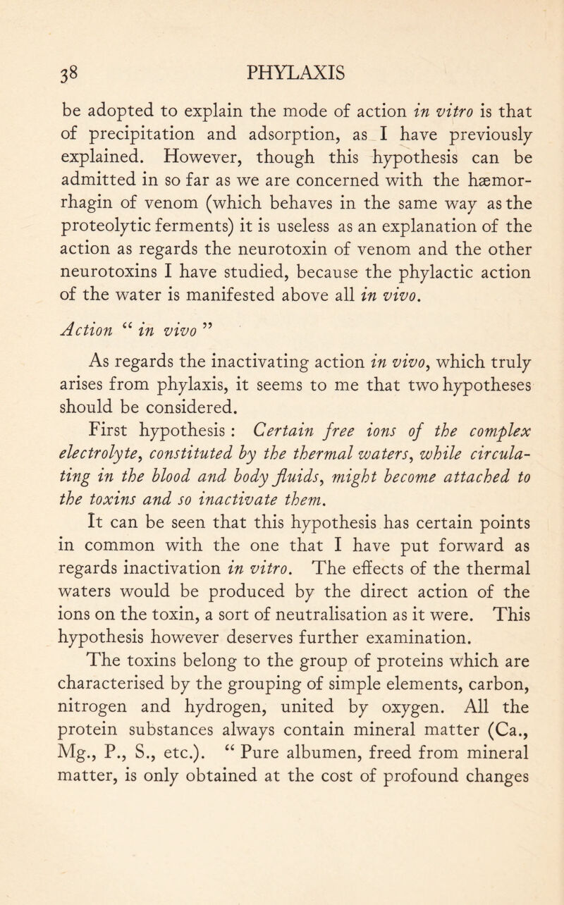 be adopted to explain the mode of action in vitro is that of precipitation and adsorption, as I have previously explained. However, though this hypothesis can be admitted in so far as we are concerned with the hæmor- rhagin of venom (which behaves in the same way as the proteolytic ferments) it is useless as an explanation of the action as regards the neurotoxin of venom and the other neurotoxins I have studied, because the phylactic action of the water is manifested above all in vivo. Action “ in vivo ” As regards the inactivating action in vivo, which truly arises from phylaxis, it seems to me that two hypotheses should be considered. First hypothesis : Certain free ions of the complex electrolyte, constituted by the thermal waters, while circula- ting in the blood and body fluids, might become attached to the toxins and so inactivate them. It can be seen that this hypothesis has certain points in common with the one that I have put forward as regards inactivation in vitro. The effects of the thermal waters would be produced by the direct action of the ions on the toxin, a sort of neutralisation as it were. This hypothesis however deserves further examination. The toxins belong to the group of proteins which are characterised by the grouping of simple elements, carbon, nitrogen and hydrogen, united by oxygen. All the protein substances always contain mineral matter (Ca., Mg., P., S., etc.). “ Pure albumen, freed from mineral matter, is only obtained at the cost of profound changes