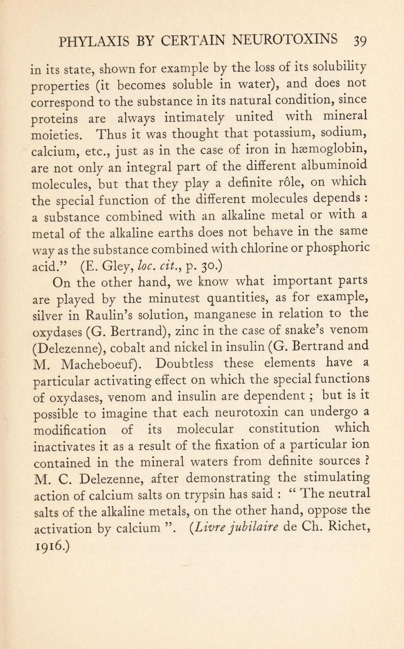 in its state, shown for example by the loss of its solubility properties (it becomes soluble in water), and does not correspond to the substance in its natural condition, since proteins are always intimately united with mineral moieties. Thus it was thought that potassium, sodium, calcium, etc., just as in the case of iron in haemoglobin, are not only an integral part of the different albuminoid molecules, but that they play a definite rôle, on which the special function of the different molecules depends : a substance combined with an alkaline metal or with a metal of the alkaline earths does not behave in the same way as the substance combined with chlorine or phosphoric acid.” (E. Gley, loc. cit., p. 30.) On the other hand, we know what important parts are played by the minutest quantities, as for example, silver in Raulin’s solution, manganese in relation to the oxydases (G. Bertrand), zinc in the case of snake’s venom (Delezenne), cobalt and nickel in insulin (G. Bertrand and M. Macheboeuf). Doubtless these elements have a particular activating effect on which the special functions of oxydases, venom and insulin are dependent ; but is it possible to imagine that each neurotoxin can undergo a modification of its molecular constitution which inactivates it as a result of the fixation of a particular ion contained in the mineral waters from definite sources ? M. C. Delezenne, after demonstrating the stimulating action of calcium salts on trypsin has said : “ The neutral salts of the alkaline metals, on the other hand, oppose the activation by calcium ”. {Livre jubilaire de Ch. Richet, 1916.)