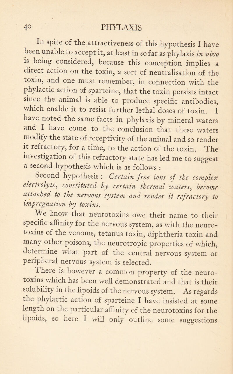 In spite of the attractiveness of this hypothesis I have been unable to accept it, at least in so far as phylaxis in vivo is being considered, because this conception implies a direct action on the toxin, a sort of neutralisation of the toxin, and one must remember, in connection with the phylactic action of sparteine, that the toxin persists intact since the animal is able to produce specific antibodies, which enable it to resist further lethal doses of toxin. I have noted the same facts in phylaxis by mineral waters and I have come to the conclusion that these waters modify the state of receptivity of the animal and so render it refractory, for a time, to the action of the toxin. The investigation of this refractory state has led me to suggest a second hypothesis which is as follows : Second hypothesis : Certain free ions of the complex elecirolyte, constituted by certain thermal waters, become attached to the nervous system and render it refractory to impregnation by toxins. We know that neurotoxins owe their name to their specific affinity for the nervous system, as with the neuro- toxins of the venoms, tetanus toxin, diphtheria toxin and many other poisons, the neurotropic properties of which, determine what part of the central nervous system or peripheral nervous system is selected. There is however a common property of the neuro- toxins which has been well demonstrated and that is their solubility in the lipoids of the nervous system. As regards the phylactic action of sparteine I have insisted at some length on the particular affinity of the neurotoxins for the lipoids, so here I will only outline some suggestions