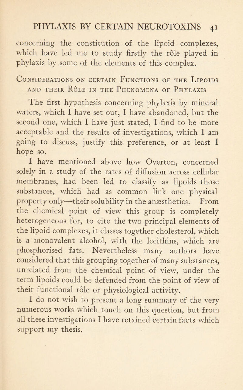 concerning the constitution of the lipoid complexes, which have led me to study firstly the rôle played in phylaxis by some of the elements of this complex. Considerations on certain Functions of the Lipoids AND THEIR RÔLE IN THE PHENOMENA OF PHYLAXIS The first hypothesis concerning phylaxis by mineral waters, which I have set out, I have abandoned, but the second one, which I have just stated, I find to be more acceptable and the results of investigations, which I am going to discuss, justify this preference, or at least I hope so. I have mentioned above how Overton, concerned solely in a study of the rates of diffusion across cellular membranes, had been led to classify as lipoids those substances, which had as common link one physical property only—their solubility in the anaesthetics. From the chemical point of view this group is completely heterogeneous for, to cite the two principal elements of the lipoid complexes, it classes together cholesterol, which is a monovalent alcohol, with the lecithins, which are phosphorised fats. Nevertheless many authors have considered that this grouping together of many substances, unrelated from the chemical point of view, under the term lipoids could be defended from the point of view of their functional rôle or physiological activity. I do not wish to present a long summary of the very numerous works which touch on this question, but from all these investigations I have retained certain facts which support my thesis.