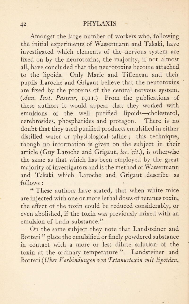 Amongst the large number of workers who, following the initial experiments of Wassermann and Takaki, have investigated which elements of the nervous system are fixed on by the neurotoxins, the majority, if not almost all, have concluded that the neurotoxins become attached to the lipoids. Only Marie and Tiffeneau and their pupils Laroche and Grigaut believe that the neurotoxins are fixed by the proteins of the central nervous system. {Ann. Inst. Pasteur, 1911.) From the publications of these authors it would appear that they worked with emulsions of the well purified lipoids—cholesterol, cerebrosides, phosphatides and protagon. There is no doubt that they used purified products emulsified in either distilled water or physiological saline ; this technique, though no information is given on the subject in their article (Guy Laroche and Grigaut, loc. cit.), is otherwise the same as that which has been employed by the great majority of investigators and is the method of Wassermann and Takaki which Laroche and Grigaut describe as follows : J “ These authors have stated, that when white mice are injected with one or more lethal doses of tetanus toxin, the effect of the toxin could be reduced considerably, or even abolished, if the toxin was previously mixed with an emulsion of brain substance.” On the same subject they note that Landsteiner and Botteri “ place the emulsified or finely powdered substance in contact with a more or less dilute solution of the toxin at the ordinary temperature ”. Landsteiner and Botteri {Uber Verbindungen von Tetanus toxin mit lifioïden,