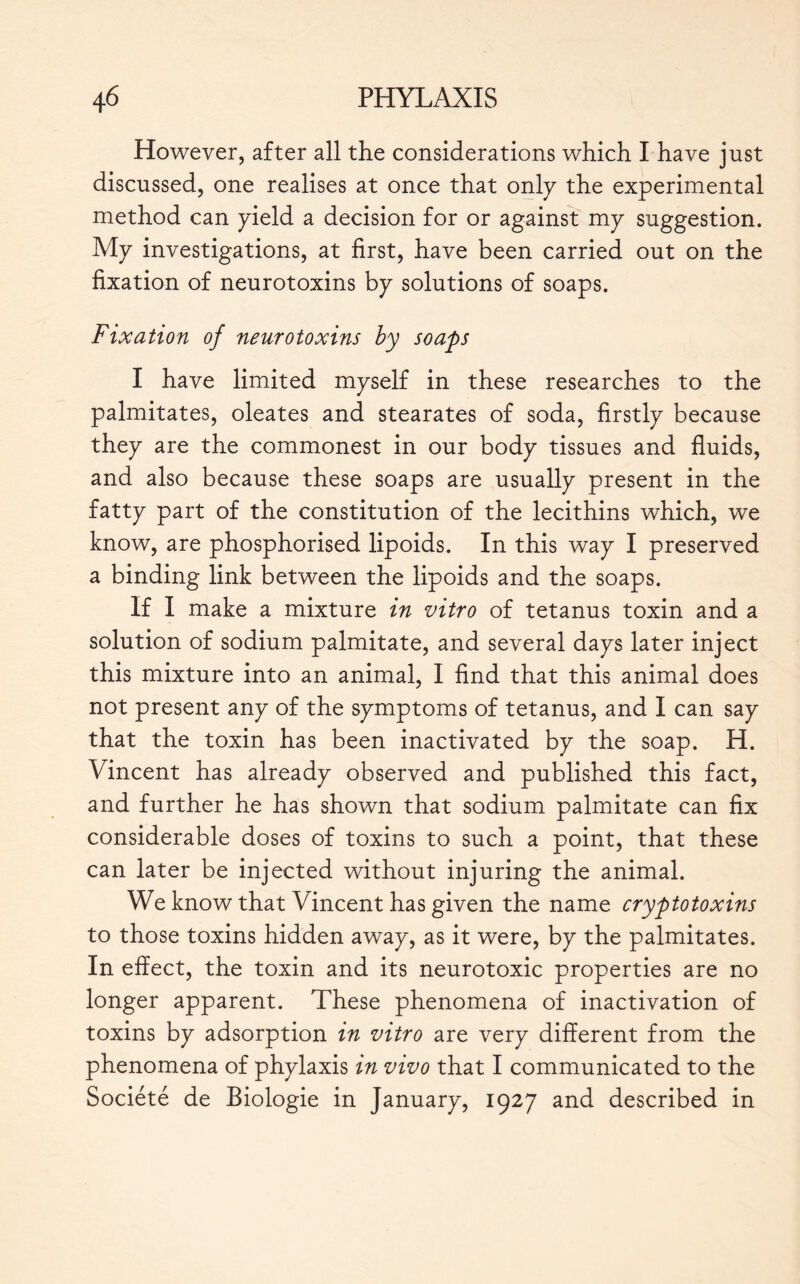 However, after all the considerations which I have just discussed, one realises at once that only the experimental method can yield a decision for or against my suggestion. My investigations, at first, have been carried out on the fixation of neurotoxins by solutions of soaps. Fixation of neurotoxins by soaps I have limited myself in these researches to the palmitates, oleates and stearates of soda, firstly because they are the commonest in our body tissues and fluids, and also because these soaps are usually present in the fatty part of the constitution of the lecithins which, we know, are phosphorised lipoids. In this way I preserved a binding link between the lipoids and the soaps. If I make a mixture in vitro of tetanus toxin and a solution of sodium palmitate, and several days later inject this mixture into an animal, I find that this animal does not present any of the symptoms of tetanus, and I can say that the toxin has been inactivated by the soap. H. Vincent has already observed and published this fact, and further he has shown that sodium palmitate can fix considerable doses of toxins to such a point, that these can later be injected without injuring the animal. We know that Vincent has given the name cryptotoxins to those toxins hidden away, as it were, by the palmitates. In effect, the toxin and its neurotoxic properties are no longer apparent. These phenomena of inactivation of toxins by adsorption in vitro are very different from the phenomena of phylaxis in vivo that I communicated to the Société de Biologie in January, 1927 and described in