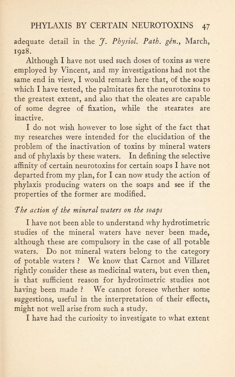 adequate detail in the J. Physiol. Path, gên., March, 1928. Although I have not used such doses of toxins as were employed by Vincent, and my investigations had not the same end in view, I would remark here that, of the soaps which I have tested, the palmitates fix the neurotoxins to the greatest extent, and also that the oleates are capable of some degree of fixation, while the stearates are inactive. I do not wish however to lose sight of the fact that my researches were intended for the elucidation of the problem of the inactivation of toxins by mineral waters and of phylaxis by these waters. In defining the selective affinity of certain neurotoxins for certain soaps I have not departed from my plan, for I can now study the action of phylaxis producing waters on the soaps and see if the properties of the former are modified. 7he action of the mineral waters on the soaps I have not been able to understand why hydrotimetric studies of the mineral waters have never been made, although these are compulsory in the case of all potable waters. Do not mineral waters belong to the category of potable waters ? We know that Carnot and Villaret rightly consider these as medicinal waters, but even then, is that sufficient reason for hydrotimetric studies not having been made ? We cannot foresee whether some suggestions, useful in the interpretation of their effects, might not well arise from such a study. I have had the curiosity to investigate to what extent