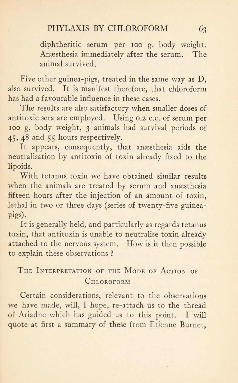 diphtheritic serum per 100 g. body weight. Anaesthesia immediately after the serum. The animal survived. Five other guinea-pigs, treated in the same way as D, also survived. It is manifest therefore, that chloroform has had a favourable influence in these cases. The results are also satisfactory when smaller doses of antitoxic sera are employed. Using 0.2 c.c. of serum per 100 g. body weight, 3 animals had survival periods of 45, 48 and 55 hours respectively. It appears, consequently, that anaesthesia aids the neutralisation by antitoxin of toxin already fixed to the lipoids. With tetanus toxin we have obtained similar results when the animals are treated by serum and anaesthesia fifteen hours after the injection of an amount of toxin, lethal in two or three days (series of twenty-five guinea- Pigs)- _ It is generally held, and particularly as regards tetanus toxin, that antitoxin is unable to neutralise toxin already attached to the nervous system. How is it then possible to explain these observations ? The Interpretation of the Mode of Action of Chloroform Certain considerations, relevant to the observations we have made, will, I hope, re-attach us to the thread of Ariadne which has guided us to this point. I will quote at first a summary of these from Etienne Burnet,