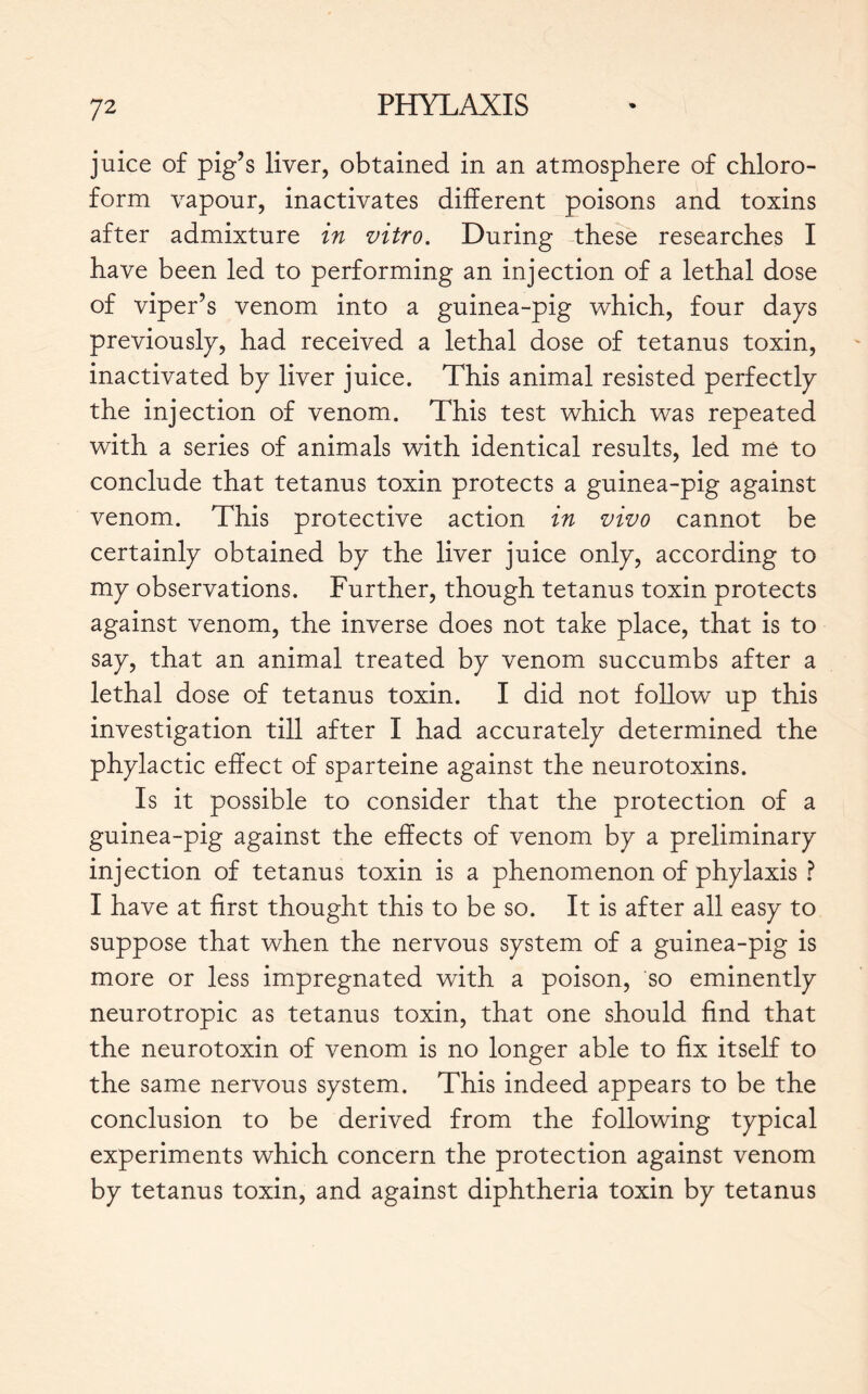 juice of pig’s liver, obtained in an atmosphere of chloro- form vapour, inactivates different poisons and toxins after admixture in vitro. During these researches I have been led to performing an injection of a lethal dose of viper’s venom into a guinea-pig which, four daps previously, had received a lethal dose of tetanus toxin, inactivated bp liver juice. This animal resisted perfectly the injection of venom. This test which was repeated with a series of animals with identical results, led me to conclude that tetanus toxin protects a guinea-pig against venom. This protective action in vivo cannot be certainly obtained by the liver juice only, according to my observations. Further, though tetanus toxin protects against venom, the inverse does not take place, that is to say, that an animal treated by venom succumbs after a lethal dose of tetanus toxin. I did not follow up this investigation till after I had accurately determined the phylactic effect of sparteine against the neurotoxins. Is it possible to consider that the protection of a guinea-pig against the effects of venom by a preliminary injection of tetanus toxin is a phenomenon of phylaxis ? I have at first thought this to be so. It is after all easy to suppose that when the nervous system of a guinea-pig is more or less impregnated with a poison, so eminently neurotropic as tetanus toxin, that one should find that the neurotoxin of venom is no longer able to fix itself to the same nervous system. This indeed appears to be the conclusion to be derived from the following typical experiments which concern the protection against venom by tetanus toxin, and against diphtheria toxin by tetanus