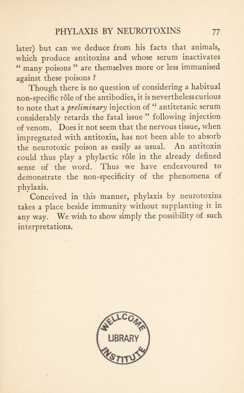 later) but can we deduce from his facts that animals, which produce antitoxins and whose serum inactivates “ man y poisons ” are themselves more or less immunised against these poisons ? Though there is no question of considering a habitual non-specific rôle of the antibodies, it is nevertheless curious to note that a preliminary injection of “ antitetanic serum considerably retards the fatal issue ” following injection of venom. Does it not seem that the nervous tissue, when impregnated with antitoxin, has not been able to absorb the neurotoxic poison as easily as usual. An antitoxin could thus play a phylactic rôle in the already defined sense of the word. Thus we have endeavoured to demonstrate the non-specificity of the phenomena of phylaxis. Conceived in this manner, phylaxis by neurotoxins takes a place beside immunity without supplanting it in any way. We wish to show simply the possibility of such interpretations.