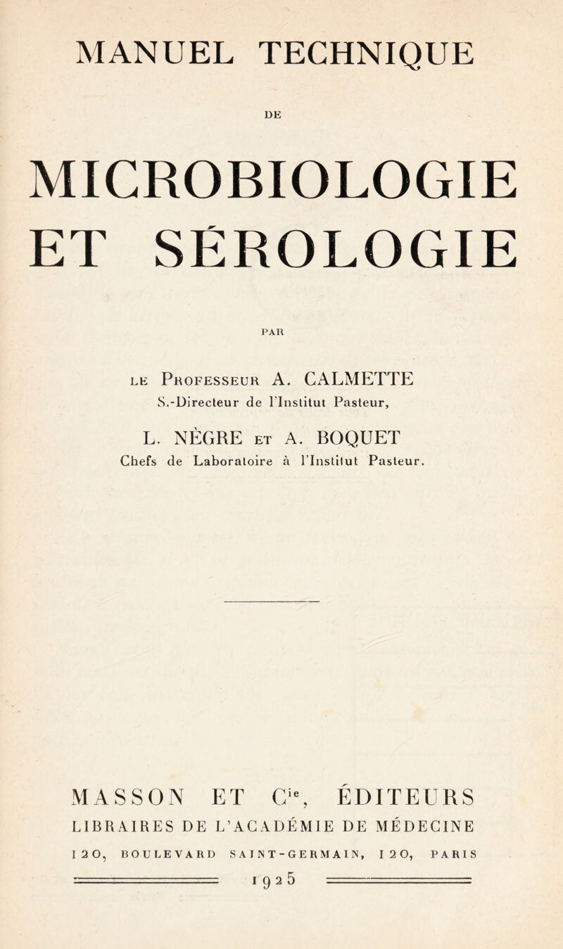 MANUEL TECHNIQUE MICROBIOLOGIE ET SEROLOGIE PAR le Professeur A. CALMETTE S.-Directeur de l'Institut Pasteur, L. NÈGRE et A. BOQUET Chefs de Laboratoire à l’Institut Pasteur. MASSON ET Cie, ÉDITEURS LIBRAIRES DE L’ACADÉMIE DE MÉDECINE 120, BOULEVARD SAINT-GERMAIN, 12 0, PARIS ======= 1 92 ^ =- - -=