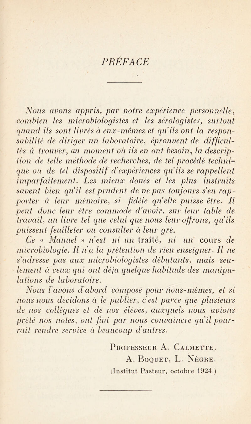 PRÉFACE Nous avons appris, par notre expérience personnelle, combien les microbiologistes et les sérologistes, surtout quand ils sont livrés à eux-mêmes et qu'ils ont la respon¬ sabilité de diriger un laboratoire, éprouvent de difficul¬ tés à trouver, au moment où ils en ont besoin, la descrip¬ tion de telle méthode de recherches, de tel procédé techni¬ que ou de tel dispositif d'expériences qu'ils se rappellent imparfaitement. Les mieux doués et les plus instruits savent bien quil est prudent de ne pas toujours s'en rap¬ porter ci leur mémoire, si fidèle quelle puisse être. Il peut donc leur être commode d’avoir, sur leur table de travail, un livre tel que celui que nous leur offrons, qu'ils puissent feuilleter ou consulter à leur gré. Ce « Manuel » n'est ni un traité, ni un cours de microbiologie. Il n'a la prétention de rien enseigner. Il ne s'adresse pas aux microbiologistes débutants, mais seu¬ lement à ceux qui ont déjà quelque habitude des manipu¬ lations de laboratoire. Nous l'avons d'abord composé pour nous-mêmes, et si nous nous décidons ci le publier, c'est parce que plusieurs de nos collègues et de nos élèves, auxquels nous avions prêté nos notes, ont fini par nous convaincre qu'il pour¬ rait rendre service à beaucoup d'autres. Professeur A. Calmette, A. Boquet, L. Nègre. (Institut Pasteur, octobre 1924.)