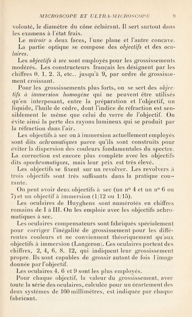 volonté, le diamètre du cône éclairant. Il sert surtout dans les examens à l’état frais. Le miroir a deux faces, l'une plane et l’autre concave. La partie optique se compose des objectifs et des ocu¬ laires. Les objectifs à sec sont employés pour les grossissements modérés. Les constructeurs français les désignent par les chiffres 0, 1,2, 3, etc., jusqu’à 9, par ordre de grossisse¬ ment croissant. Pour les grossissements plus forts, on se sert des objec¬ tifs à immersion homogène qui ne peuvent être utilisés qu’en interposant, entre la préparation et l’objectif, un liquide, l’huile de cèdre, dont l’indice de réfraction est sen¬ siblement le même que celui du verre de l’objectif. On évite ainsi la perte des rayons lumineux qui se produit par la réfraction dans l’air. Les objectifs à sec ou à immersion actuellement employés sont dits achromatiques parce qu’ils sont construits pour éviter la dispersion des couleurs fondamentales du spectre. La correction est encore plus complète avec les objectifs dits apochromatiques, mais leur prix est très élevé. Les objectifs se fixent sur un revolver. Les revolvers à trois objectifs sont très suffisants dans la pratique cou¬ rante. On peut avoir deux objectifs à sec (un n° 4 et un n° 6 ou 7) et un objectif à immersion (1/12 ou 1/15). Les oculaires de Huyghens sont numérotés en chiffres romains de I à III. On les emploie avec les objectifs achro¬ matiques à sec. Les oculaires compensateurs sont fabriqués spécialement pour corriger l’inégalité de grossissement pour les diffé¬ rentes couleurs et ne conviennent théoriquement qu’aux objectifs à immersion (Langeron). Ces oculaires portent des chiffres, 2, 4, 6, 8, 12, qui indiquent leur grossissement propre. Ils sont capables de grossir autant de fois l image donnée par l’objectif. Les oculaires 4, 6 et 9 sont les plus employés. Pour chaque objectif, la valeur du grossissement, avec toute la série des oculaires, calculée pour un écartement des deux systèmes de 160 millimètres, est indiquée par chaque fabricant.