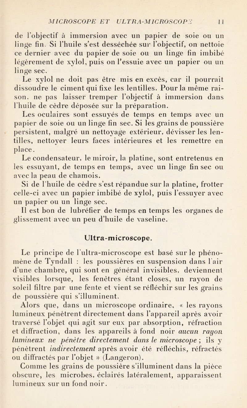 de l’objectif à immersion avec lin papier de soie ou un linge fin. Si l’huile s’est desséchée sur l’objectif, on nettoie ce dernier avec du papier de soie ou un linge fin imbibé légèrement de xylol, puis on l’essuie avec un papier ou un linge sec. Le xylol ne doit pas être mis en excès, car il pourrait dissoudre le ciment qui fixe les lentilles. Pour la même rai¬ son. ne pas laisser tremper l’objectif à immersion dans l’huile de cèdre déposée sur la préparation. Les oculaires sont essuyés de temps en temps avec un papier de soie ou un linge fin sec. Si les grains de poussière persistent, malgré un nettoyage extérieur, dévisser les len¬ tilles, nettoyer leurs faces intérieures et les remettre en place. Le condensateur, le miroir, la platine, sont entretenus en les essuyant, de temps en temps, avec un linge fin sec ou avec la peau de chamois. Si de l’huile de cèdre s’est répandue sur la platine, frotter celle-ci avec un papier imbibé de xylol, puis l’essuyer avec un papier ou un linge sec. Il est bon de lubréfier de temps en temps les organes de glissement avec un peu d’huile de vaseline. Ultra-microscope. Le principe de l'ultra-microscope est basé sur le phéno¬ mène de Tyndall : les poussières en suspension dans l air d’une chambre, qui sont en général invisibles, deviennent visibles lorsque, les fenêtres étant closes, un rayon de soleil filtre par une fente et vient se réfléchir sur les grains de poussière qui s’illuminent. Alors que, dans un microscope ordinaire, « les rayons lumineux pénètrent directement dans l’appareil après avoir traversé l’objet qui agit sur eux par absorption, réfraction et diffraction, dans les appareils à fond noir aucun rayon lumineux ne pénètre directement dans le microscope ; ils y pénètrent indirectement après avoir été réfléchis, réfractés ou diffractés par l’objet » (Langeron). Comme les grains de poussière s’illuminent dans la pièce obscure, les microbes, éclairés latéralement, apparaissent lumineux sur un fond noir.