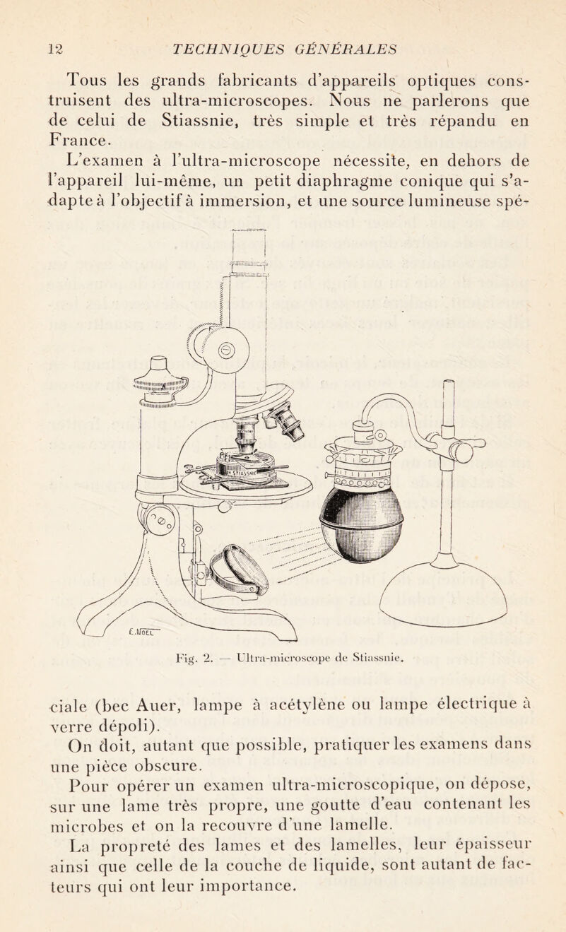 Tous les grands fabricants d’appareils optiques cons¬ truisent des ultra-microscopes. Nous ne parlerons que de celui de Stiassnie, très simple et très répandu en France. L’examen à l’ultra-microscope nécessite, en dehors de l’appareil lui-même, un petit diaphragme conique qui s’a¬ dapte à l’objectif à immersion, et une source lumineuse spé- Fig. 2. — Ultra-microscope de Stiassnie. eiale (bec Auer, lampe à acétylène ou lampe électrique à verre dépoli). On doit, autant que possible, pratiquer les examens dans une pièce obscure. Pour opérer un examen ultra-microscopique, on dépose, sur une lame très propre, une goutte d’eau contenant les microbes et on la recouvre d'une lamelle. La propreté des lames et des lamelles, leur épaisseur ainsi que celle de la couche de liquide, sont autant de fac¬ teurs qui ont leur importance.