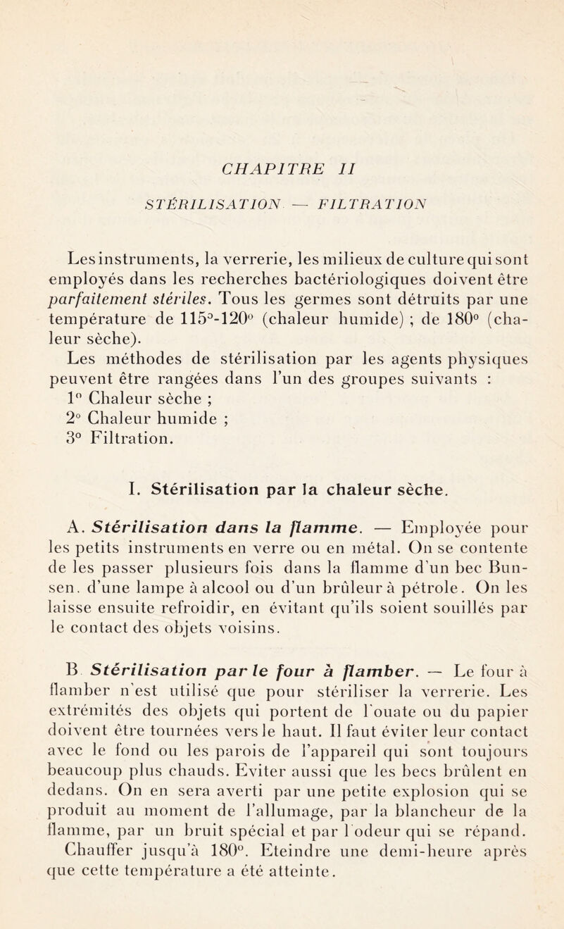 STÉRILISATION — FILTRATION Les instruments, la verrerie, les milieux de culture qui sont employés dans les recherches bactériologiques doivent être parfaitement stériles. Tous les germes sont détruits par une température de 115°-120° (chaleur humide) ; de 180° (cha¬ leur sèche). Les méthodes de stérilisation par les agents physiques peuvent être rangées dans l’un des groupes suivants : 1° Chaleur sèche ; 2° Chaleur humide ; 3° Filtration. I. Stérilisation par la chaleur sèche. A, Stérilisation dans la flamme. — Emplo}ée pour les petits instruments en verre ou en métal. On se contente de les passer plusieurs fois dans la flamme d’un bec Bun¬ sen. d’une lampe à alcool ou d’un brûleur à pétrole. On les laisse ensuite refroidir, en évitant qu’ils soient souillés par le contact des objets voisins. B Stérilisation parle four à flamber. — Le four à flamber n'est utilisé que pour stériliser la verrerie. Les extrémités des objets qui portent de l'ouate ou du papier doivent être tournées vers le haut. Il faut éviter leur contact avec le fond ou les parois de l’appareil qui sont toujours beaucoup plus chauds. Eviter aussi que les becs brûlent en dedans. On en sera averti par une petite explosion qui se produit au moment de l’allumage, par la blancheur de la flamme, par un bruit spécial et par l odeur qui se répand. Chauffer jusqu’à 180°. Eteindre une demi-heure après que cette température a été atteinte.