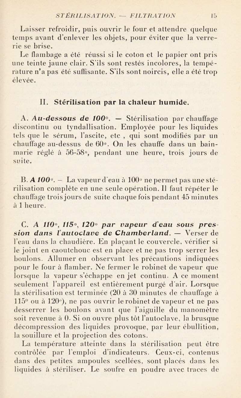 Laisser refroidir, puis ouvrir le four et attendre quelque temps avant d’enlever les objets, pour éviter que la verre¬ rie se brise. Le flambage a été réussi si le coton et le papier ont pris une teinte jaune clair. S’ils sont restés incolores, la tempé¬ rature n’a pas été suffisante. S’ils sont noircis, elle a été trop élevée. IL Stérilisation par la chaleur humide. A. Au-dessous de 100°. — Stérilisation par chauffage discontinu ou tyndallisation. Employée pour les liquides tels que le sérum, l’ascite, etc , qui sont modifiés par un chauffage au-dessus de 60°. On les chauffe dans un bain- marie réglé à 56-58°, pendant une heure, trois jours de suite. B. A 100°. — La vapeur d'eau à 100° ne permet pas une sté¬ rilisation complète en une seule opération. Il faut répéter le chauffage trois jours de suite chaque fois pendant 45 minutes à 1 heure. C. A ÎÎ0°, ÎÎ5°, 120° par vapeur d'eau sous pres¬ sion dans Vautoclave de Chamberland. — Verser de l’eau dans la chaudière. En plaçant le couvercle, vérifier si le joint en caoutchouc est en place et ne pas trop serrer les boulons. Allumer en observant les précautions indiquées pour le four à flamber. Ne fermer le robinet de vapeur que lorsque la vapeur s’échappe en jet continu. A ce moment seulement l’appareil est entièrement purgé d'air. Lorsque la stérilisation est terminée (20 à 30 minutes de chauffage à 115° ou à 120), ne pas ouvrir le robinet de vapeur et ne pas desserrer les boulons avant que l’aiguille du manomètre soit revenue à 0. Si on ouvre plus tôt l’autoclave, la brusque décompression des liquides provoque, par leur ébullition, la souillure et la projection des cotons. La température atteinte dans la stérilisation peut être contrôlée par l’emploi d’indicateurs. Ceux-ci, contenus dans des petites ampoules scellées, sont placés dans les liquides à stériliser. Le soufre en poudre avec traces de