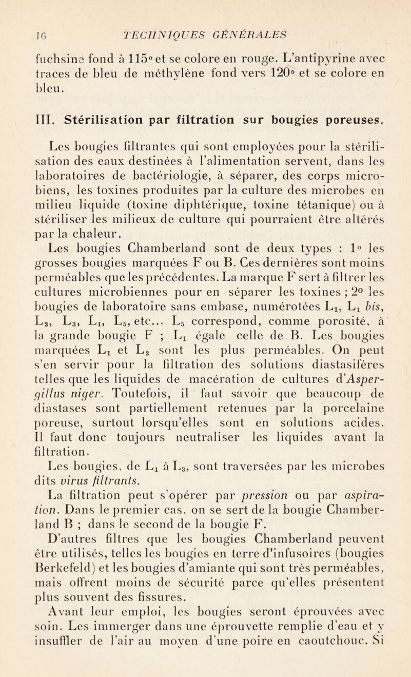 fuchsine fond à 115° et se colore en rouge. L’antipyrine avec traces de bleu de méthylène fond vers 120° et se colore en bleu. III. Stérilisation par filtration sur bougies poreuses. Les bougies filtrantes qui sont employées pour la stérili¬ sation des eaux destinées à l’alimentation servent, dans les laboratoires de bactériologie, à séparer, des corps micro¬ biens, les toxines produites par la culture des microbes en milieu liquide (toxine diphtérique, toxine tétanique) ou à stériliser les milieux de culture qui pourraient être altérés par la chaleur. Les bougies Chamberland sont de deux types : 1° les grosses bougies marquées F ou B. Ces dernières sont moins perméables que les précédentes. La marque F sert à filtrer les cultures microbiennes pour en séparer les toxines ; 2° les bougies de laboratoire sans embase, numérotées Lx, Lx bis, L2, L3, L4, L5, etc... L5 correspond, comme porosité, à la grande bougie F ; Lx égale celle de B. Les bougies marquées Lx et L2 sont les plus perméables. On peut s’en servir pour la filtration des solutions diastasifères telles que les liquides de macération de cultures d’Asper- cjillus niger. Toutefois, il faut savoir que beaucoup de diastases sont partiellement retenues par la porcelaine poreuse, surtout lorsqu’elles sont en solutions acides. Il faut donc toujours neutraliser les liquides avant la filtration. Les bougies, de Lx à L3, sont traversées par les microbes dits virus filtrants. La filtration peut s'opérer par pression ou par aspira¬ tion. Dans le premier cas, on se sert de la bougie Chamber¬ land B ; dans le second de la bougie F. D’autres filtres que les bougies Chamberland peuvent être utilisés, telles les bougies en terre d’infusoires (bougies Berkefeld) et les bougies d’amiante qui sont très perméables, mais offrent moins de sécurité parce qu’elles présentent plus souvent des fissures. Avant leur emploi, les bougies seront éprouvées avec soin. Les immerger dans une éprouvette remplie d’eau et y insuffler de l’air au moyen d’une poire en caoutchouc. Si