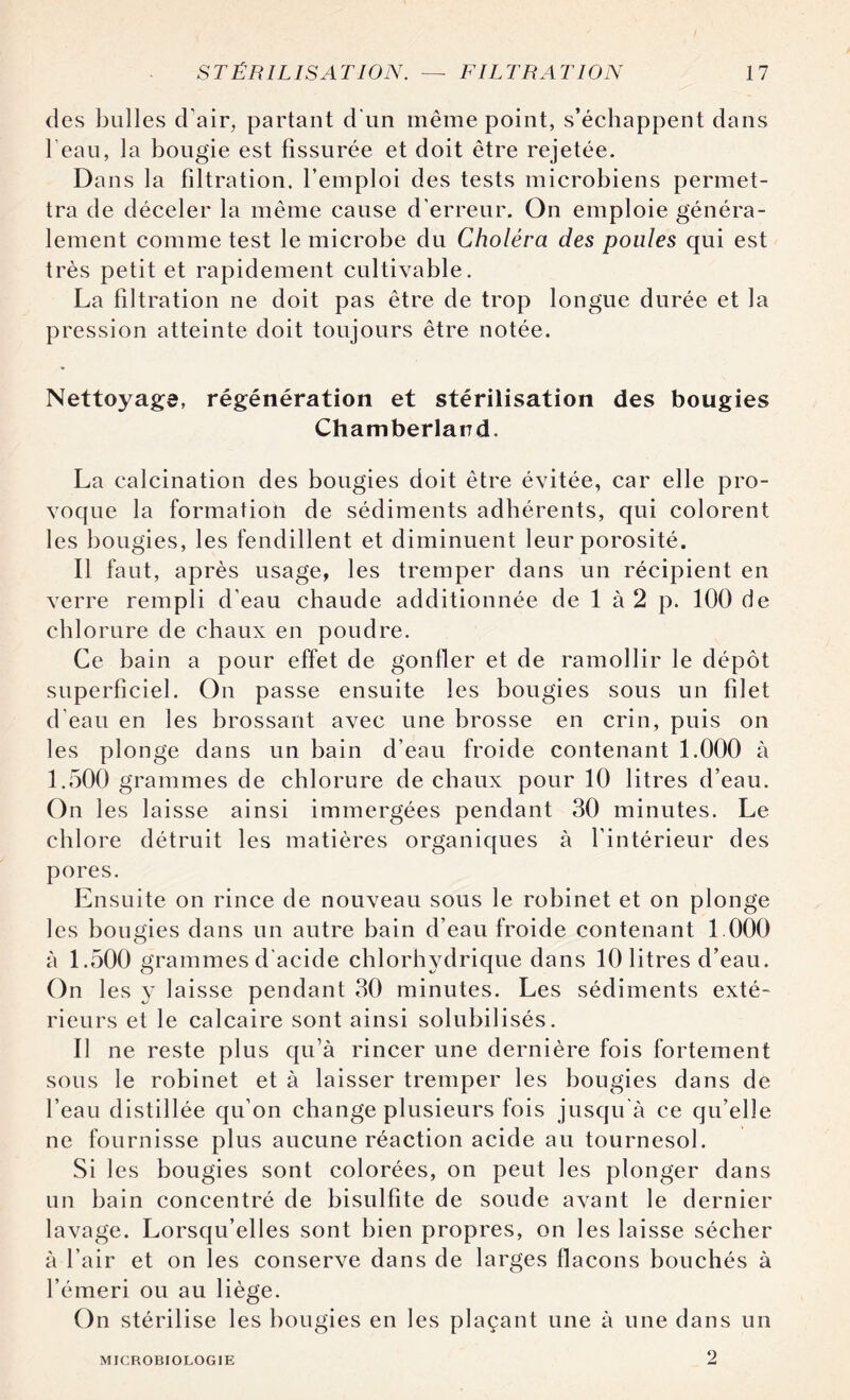 des bulles d'air, partant d'un même point, s’échappent dans l’eau, la bougie est fissurée et doit être rejetée. Dans la filtration, l’emploi des tests microbiens permet¬ tra de déceler la même cause d’erreur. On emploie généra¬ lement comme test le microbe du Choléra des poules qui est très petit et rapidement cultivable. La filtration ne doit pas être de trop longue durée et la pression atteinte doit toujours être notée. Nettoyage, régénération et stérilisation des bougies Chamberlarrd. La calcination des bougies doit être évitée, car elle pro¬ voque la formation de sédiments adhérents, qui colorent les bougies, les fendillent et diminuent leur porosité. Il faut, après usage, les tremper dans un récipient en verre rempli d’eau chaude additionnée de 1 à 2 p. 100 de chlorure de chaux en poudre. Ce bain a pour effet de gonfler et de ramollir le dépôt superficiel. On passe ensuite les bougies sous un filet d'eau en les brossant avec une brosse en crin, puis on les plonge dans un bain d’eau froide contenant 1.000 à 1.500 grammes de chlorure de chaux pour 10 litres d’eau. On les laisse ainsi immergées pendant 30 minutes. Le chlore détruit les matières organiques à l’intérieur des pores. Ensuite on rince de nouveau sous le robinet et on plonge les bougies dans un autre bain d’eau froide contenant 1 000 à 1.500 grammes d'acide chlorhydrique dans 10 litres d’eau. On les y laisse pendant 30 minutes. Les sédiments exté¬ rieurs et le calcaire sont ainsi solubilisés. Il ne reste plus qu’à rincer une dernière fois fortement sous le robinet et à laisser tremper les bougies dans de l’eau distillée qu’on change plusieurs fois jusqu'à ce qu’elle ne fournisse plus aucune réaction acide au tournesol. Si les bougies sont colorées, on peut les plonger dans un bain concentré de bisulfite de soude avant le dernier lavage. Lorsqu’elles sont bien propres, on les laisse sécher à l’air et on les conserve dans de larges flacons bouchés à l’émeri ou au liège. On stérilise les bougies en les plaçant une à une dans un MICROBIOLOGIE 2