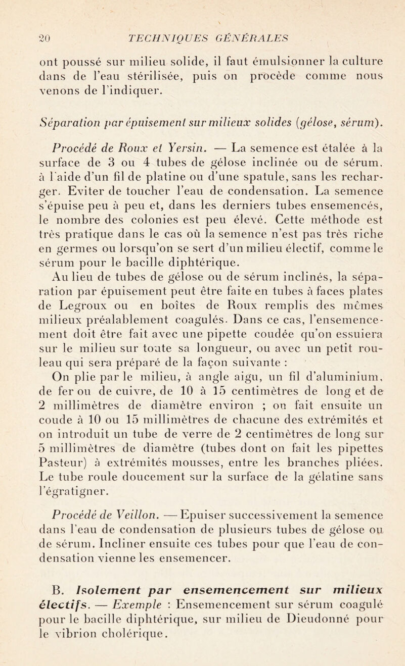 ont poussé sur milieu solide, il faut émulsionner la culture dans de l’eau stérilisée, puis on procède comme nous venons de l’indiquer. Séparation par épuisement sur milieux solides (gélose, sérum). Procédé de Roux et Yersin. — La semence est étalée à la surface de 3 ou 4 tubes de gélose inclinée ou de sérum, à l'aide d’un fil de platine ou d’une spatule, sans les rechar¬ ger. Eviter de toucher l’eau de condensation. La semence s’épuise peu à peu et, dans les derniers tubes ensemencés, le nombre des colonies est peu élevé. Cette méthode est très pratique dans le cas où la semence n’est pas très riche en germes ou lorsqu’on se sert d’un milieu électif, comme le sérum pour le bacille diphtérique. Au lieu de tubes de gélose ou de sérum inclinés, la sépa¬ ration par épuisement peut être faite en tubes à faces plates de Legroux ou en boîtes de Roux remplis des mêmes milieux préalablement coagulés. Dans ce cas, l’ensemence¬ ment doit être fait avec une pipette coudée qu’on essuiera sur le milieu sur toute sa longueur, ou avec un petit rou¬ leau qui sera préparé de la façon suivante : On plie par le milieu, à angle aigu, un fil d’aluminium, de fer ou de cuivre, de 10 à 15 centimètres de long et de 2 millimètres de diamètre environ ; on fait ensuite un coude à 10 ou 15 millimètres de chacune des extrémités et on introduit un tube de verre de 2 centimètres de long sur 5 millimètres de diamètre (tubes dont on fait les pipettes Pasteur) à extrémités mousses, entre les branches pliées. Le tube roule doucement sur la surface de la gélatine sans l’égratigner. Procédé de Veillon. —Epuiser successivement la semence dans l’eau de condensation de plusieurs tubes de gélose ou de sérum. Incliner ensuite ces tubes pour que l’eau de con¬ densation vienne les ensemencer. B. Isolement par ensemencement sur milieux électifs. — Exemple : Ensemencement sur sérum coagulé pour le bacille diphtérique, sur milieu de Dieudonné pour le vibrion cholérique.