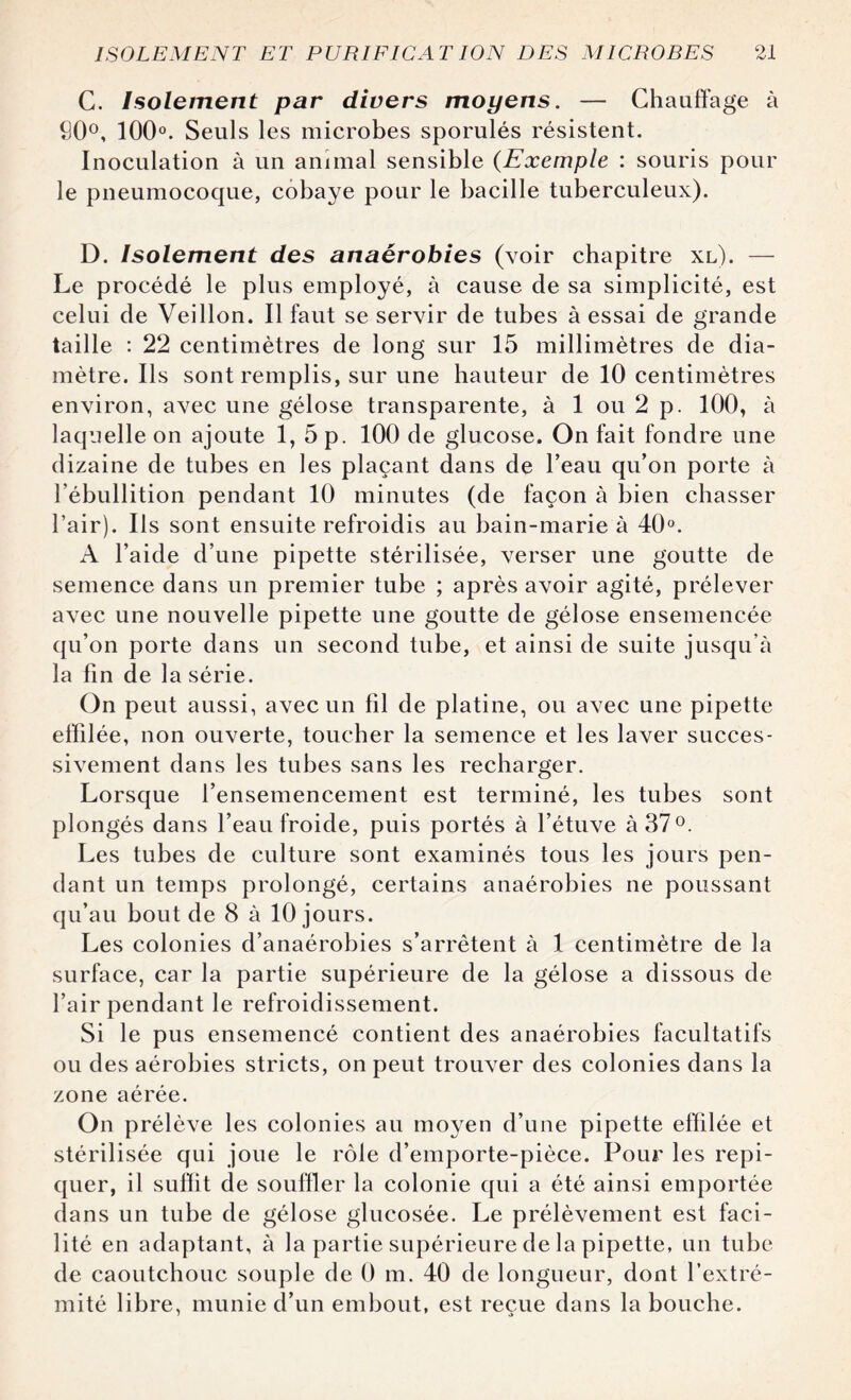 C. Isolement par divers moyens. — Chauffage à S0°, 100°. Seuls les microbes sporulés résistent. Inoculation à un animal sensible (Exemple : souris pour le pneumocoque, cobaye pour le bacille tuberculeux). D. Isolement des anaérobies (voir chapitre xl). — Le procédé le plus employé, à cause de sa simplicité, est celui de Veillon. Il faut se servir de tubes à essai de grande taille : 22 centimètres de long sur 15 millimètres de dia¬ mètre. Ils sont remplis, sur une hauteur de 10 centimètres environ, avec une gélose transparente, à 1 ou 2 p. 100, à laquelle on ajoute 1, 5 p. 100 de glucose. On fait fondre une dizaine de tubes en les plaçant dans de l’eau qu’on porte à l’ébullition pendant 10 minutes (de façon à bien chasser l’air). Ils sont ensuite refroidis au bain-marie à 40°. A l’aide d’une pipette stérilisée, verser une goutte de semence dans un premier tube ; après avoir agité, prélever avec une nouvelle pipette une goutte de gélose ensemencée qu’on porte dans un second tube, et ainsi de suite jusqu’à la fin de la série. On peut aussi, avec un fil de platine, ou avec une pipette effilée, non ouverte, toucher la semence et les laver succes¬ sivement dans les tubes sans les recharger. Lorsque l’ensemencement est terminé, les tubes sont plongés dans l’eau froide, puis portés à l’étuve à 37°. Les tubes de culture sont examinés tous les jours pen¬ dant un temps prolongé, certains anaérobies ne poussant qu’au bout de 8 à 10 jours. Les colonies d’anaérobies s’arrêtent à 1 centimètre de la surface, car la partie supérieure de la gélose a dissous de l’air pendant le refroidissement. Si le pus ensemencé contient des anaérobies facultatifs ou des aérobies stricts, on peut trouver des colonies dans la zone aérée. On prélève les colonies au moyen d’une pipette effilée et stérilisée qui joue le rôle d’emporte-pièce. Pour les repi¬ quer, il suffit de souffler la colonie qui a été ainsi emportée dans un tube de gélose glucosée. Le prélèvement est faci¬ lité en adaptant, à la partie supérieure de la pipette, un tube de caoutchouc souple de 0 m. 40 de longueur, dont l’extré¬ mité libre, munie d’un embout, est reçue dans la bouche.