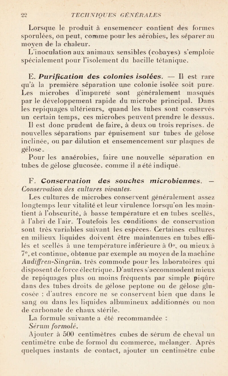 Lorsque le produit à ensemencer contient des formes sporulées, on peut, comme pour les aérobies, les séparerai! moyen de la chaleur. L’inoculation aux animaux sensibles (cobayes) s’emploie spécialement pour l’isolement du bacille tétanique. E. Purification des colonies isolées. — Il est rare qu’à la première séparation une colonie isolée soit pure. Les microbes d’impureté sont généralement masqués par le développement rapide du microbe principal. Dans les repiquages ultérieurs, quand les tubes sont conservés un certain temps, ces microbes peuvent prendre le dessus. Il est donc prudent défaire, à deux ou trois reprises, de nouvelles séparations par épuisement sur tubes de gélose inclinée, ou par dilution et ensemencement sur plaques de gélose. Pour les anaérobies, faire une nouvelle séparation en tubes de gélose glucosée, comme il a été indiqué. F. Conservation des souches microbiennes. — Conservation des cultures vivantes. Les cultures de microbes conservent généralement assez longtemps leur vitalité et leur virulence lorsqu’on les main¬ tient à l’obscurité, à basse température et en tubes scellés, à l’abri de l’air. Toutefois les conditions de conservation sont très variables suivant les espèces. Certaines cultures en milieux liquides doivent être maintenues en tubes effi¬ lés et scellés à une température inférieure à 0°, ou mieux à 7°, et continue, obtenue par exemple au moyen de la machine Aiidiffren-Singriui, très commode pour les laboratoires qui disposent de force électrique. D’autres s’accommodent mieux de repiquages plus ou moins fréquents par simple piqûre dans des tubes droits de gélose peptone ou de gélose glu¬ cosée ; d’autres encore ne se conservent bien que dans le sang ou dans les liquides albumineux additionnés ou non de carbonate de chaux stérile. La formule suivante a été recommandée : Sérum formolé. Ajouter à 500 centimètres cubes de sérum de cheval un centimètre cube de formol du commerce, mélanger. Après quelques instants de contact, ajouter un centimètre cube