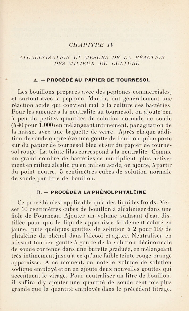 ALCALINISATION ET MESURE DE LA RÉACTION DES MILIEUX DE CULTURE A. — PROCÉDÉ AU PAPIER DE TOURNESOL Les bouillons préparés avec des peptones commerciales, et surtout avec la peptone Martin, ont généralement une réaction acide qui convient mal à la culture des bactéries. Pour les amener à la neutralité au tournesol, on ajoute peu à peu de petites quantités de solution normale de soude (à 40 pour 1.000) en mélangeant intimement, par agitation de la masse, avec une baguette de verre. Après chaque addi¬ tion de soude on prélève une goutte de bouillon qu’on porte sur du papier de tournesol bleu et sur du papier de tourne¬ sol rouge. La teinte lilas correspond à la neutralité. Comme un grand nombre de bactéries se multiplient plus active¬ ment en milieu alcalin qu’en milieu acide, on ajoute, à partir du point neutre, 5 centimètres cubes de solution normale de soude par litre de bouillon. B. — PROCÉDÉ A LA PHÉNOLPHTALÉINE Ce procédé n’est applicable qu’à des liquides froids. Ver¬ ser 10 centimètres cubes de bouillon à alcaliniser dans une fiole de Fourneau. Ajouter un volume suffisant d’eau dis¬ tillée pour que le liquide apparaisse faiblement coloré en jaune, puis quelques gouttes de solution à 2 pour 100 de phtaléine du phénol dans l’alcool et agiter. Neutraliser en laissant tomber goutte à goutte de la solution décinormale de soude contenue dans une burette graduée, en mélangeant très intimement jusqu’à ce qu’une faible teinte rouge orangé apparaisse. A ce moment, on note le volume de solution sodique employé et on en ajoute deux nouvelles gouttes qui accentuent le virage. Pour neutraliser un litre de bouillon, il suffira d’y ajouter une quantité de soude cent fois plus grande que la quantité employée dans le précédent titrage.