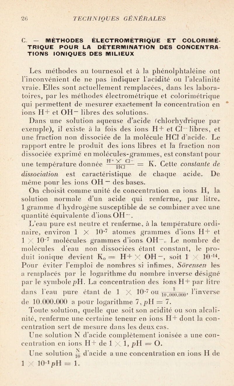 C. — METHODES ÉLECTROMÉTRIQUE ET COLORIMÉ- TRIQUE POUR LA DÉTERMINATION DES CONCENTRA¬ TIONS IONIQUES DES MILIEUX Les méthodes au tournesol et à la phénolphtaléiue ont l’inconvénient de ne pas indiquer l’acidité ou l’alcalinité vraie. Elles sont actuellement remplacées, dans les labora¬ toires, par les méthodes électrométrique et coîorimétrique qui permettent de mesurer exactement la concentration en ions H+ et OH- libres des solutions- Dans une solution aqueuse d’acide (chlorhydrique par exemple), il existe à la fois des ions H+ et CI- libres, et une fraction non dissociée de la molécule HCl d’acide. Le rapport entre le produit des ions libres et la fraction non dissociée exprimé en molécules-grammes, est constant pour une température donnée PI—^[C]C1-- = K. Cette constante de dissociation est caractéristique de chaque acide. De même pour les ions OH ~ des bases. On choisit comme unité de concentration en ions H, la solution normale d’un acide qui renferme, par litre, 1 gramme d hydrogène susceptible de se combiner avec une quantité équivalente d’ions OH“. L’eau pure est neutre et renferme, à la température ordi¬ naire, environ 1 X 10*7 atomes grammes d’ions H+ et 1 X 10'7 molécules grammes d’ions OH-. Le nombre de molécules d'eau non dissociées étant constant, le pro¬ duit ionique devient K0 = H+X OH~, soit 1 X 10‘14. Pour éviter l’emploi de nombres si infimes, Sôrensen les a remplacés par le logarithme du nombre inverse désigné par le symbolepH. La concentration des ions H+ par litre dans l’eau pure étant de 1 X 10'7 ou po ôoo ooo> l’inverse de 10.000.000 a pour logarithme 7, pH = 7. Toute solution, quelle que soit son acidité ou son alcali¬ nité, renferme une certaine teneur en ions H+ dont la con¬ centration sert de mesure dans les deux cas. Une solution N d’acide complètement ionisée a une con¬ centration en ions H+ de 1 X L pH = O. Une solution ^ d’acide aune concentration en ions H de 1 X KHpH = 1.