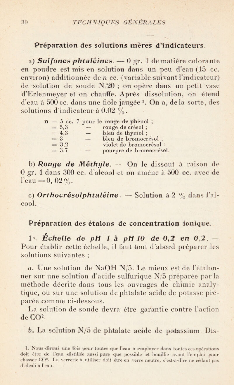 Préparation des solutions mères d’indicateurs. a) Sulfones phtaléines. — 0 gr. 1 de matière colorante en poudre est mis en solution dans un peu d’eau (15 ce. environ) additionnée de ri ce. (variable suivant l’indicateur) de solution de soude N/20 ; on opère dans un petit vase d’Erlenmeyer et on chauffe. Après dissolution, on étend d’eau à 500 ce. dans une fiole jaugée b On a, delà sorte, des solutions d’indicateur à 0,02 %. n = 5 cc. 7 pour le rouge de phénol ; = 5,3 — rouge de crésol ; = 4,3 — bleu de thymol ; = 3 — bleu de bromocrésol ; = 3,2 — violet de bromocrésol ; = 3,7 — pourpre de bromocrésol. b) Rouge de Méthyle. — On le dissout à raison de 0 gr. 1 dans 300 cc. d’alcool et on amène à 500 cc. avec de l’eau =0, 02 %. c) Orthocrésolphtaléine. — Solution à 2 % dans l’al¬ cool. Préparation des étalons de concentration ionique. 1°. Échelle de pH î à pli 10 de 0,2 en 0,2. — Pour établir cette échelle, il faut tout d’abord préparer les solutions suivantes ; ci. Une solution de NaOH N/5. Le mieux est de l’étalon¬ ner sur une solution d’acide sulfurique N/5 préparée parla méthode décrite dans tous les ouvrages de chimie analy¬ tique, ou sur une solution de phtalate acide de potasse pré¬ parée comme ci-dessous. La solution de soude devra être garantie contre l’action de COL b. La solution N/5 de phtalate acide de potassium Dis- 1. Nous dirons une lois pour toutes que l'eau à employer dans toutes ces opérations doit être de 1 eau distillée aussi pure que possible et bouillie avant l’emploi pour chasser CO2. La verrerie à utiliser doit être en verre neutre, c’est-à-dire ne cédant pas d’alcali à l’eau.