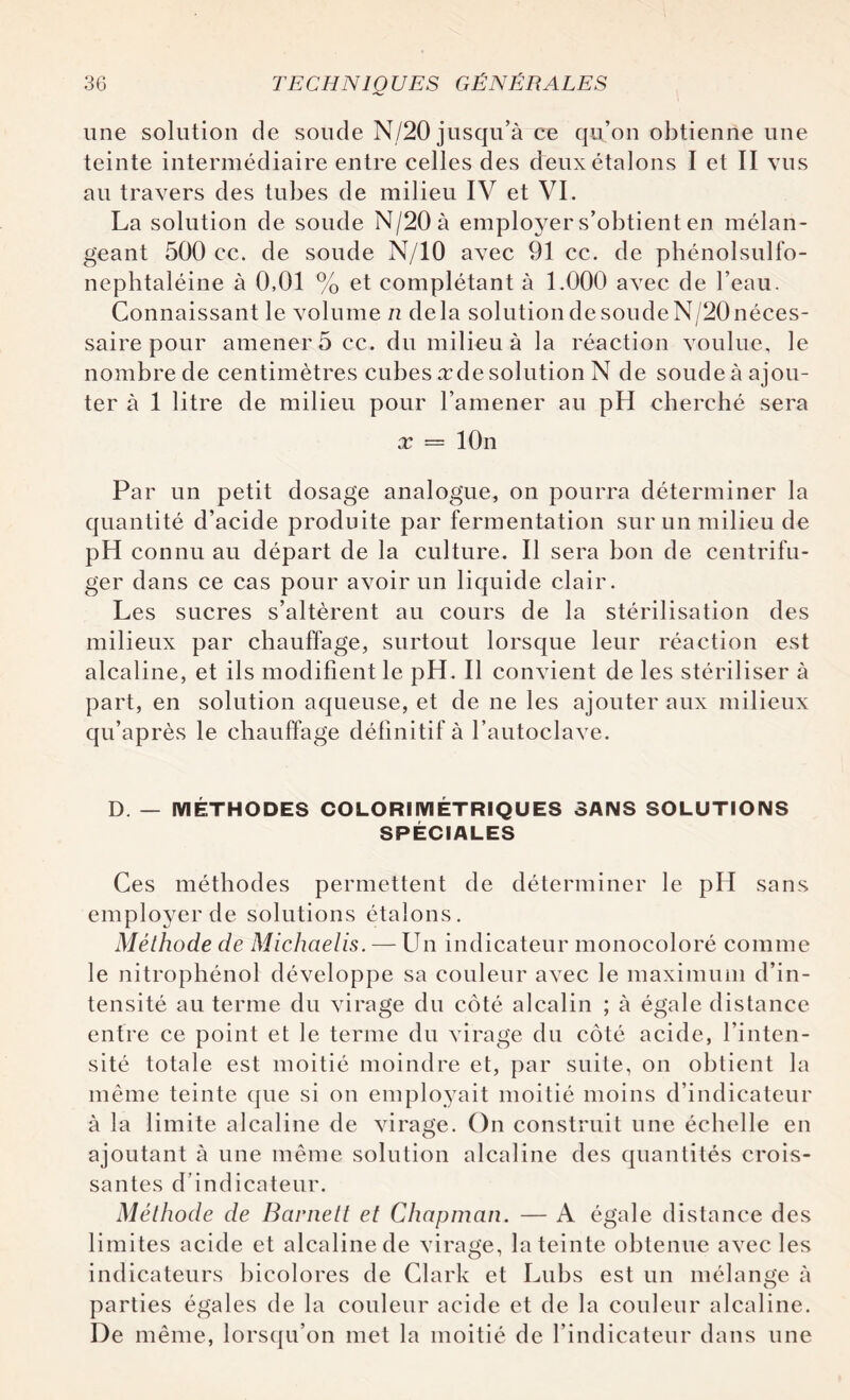 une solution de soude N/20 jusqu’à ce qu’on obtienne une teinte intermédiaire entre celles des deux étalons I et II vus au travers des tubes de milieu IV et VI. La solution de soude N/20 à employer s’obtient en mélan¬ geant 500 cc. de soude N/10 avec 91 cc. de pbénolsulfo- nephtaléine à 0,01 % et complétant à 1.000 avec de l’eau. Connaissant le volume n delà solution de soude N/20 néces¬ saire pour amener 5 cc. du milieu à la réaction voulue, le nombre de centimètres cubes xde solution N de soude à ajou¬ ter à 1 litre de milieu pour l’amener au pH cherché sera x = lOn Par un petit dosage analogue, on pourra déterminer la quantité d’acide produite par fermentation sur un milieu de pH connu au départ de la culture. Il sera bon de centrifu¬ ger dans ce cas pour avoir un liquide clair. Les sucres s’altèrent au cours de la stérilisation des milieux par chauffage, surtout lorsque leur réaction est alcaline, et ils modifient le pH. Il convient de les stériliser à part, en solution aqueuse, et de ne les ajouter aux milieux qu’après le chauffage définitif à l’autoclave. D. — MÉTHODES COLORIMÉTRIQUES SANS SOLUTIONS SPÉCIALES Ces méthodes permettent de déterminer le pH sans employer de solutions étalons. Méthode de Michaelis. — Un indicateur monocoloré comme le nitrophénol développe sa couleur avec le maximum d’in¬ tensité au terme du virage du côté alcalin ; à égale distance entre ce point et le terme du virage du côté acide, l’inten¬ sité totale est moitié moindre et, par suite, on obtient la même teinte que si on employait moitié moins d’indicateur à la limite alcaline de virage. On construit une échelle en ajoutant à une même solution alcaline des quantités crois¬ santes d’indicateur. Méthode de Barnett et Chapman. — A égale distance des limites acide et alcaline de virage, la teinte obtenue avec les indicateurs bicolores de Clark et Lubs est un mélange à parties égales de la couleur acide et de la couleur alcaline. De même, lorsqu’on met la moitié de l’indicateur dans une