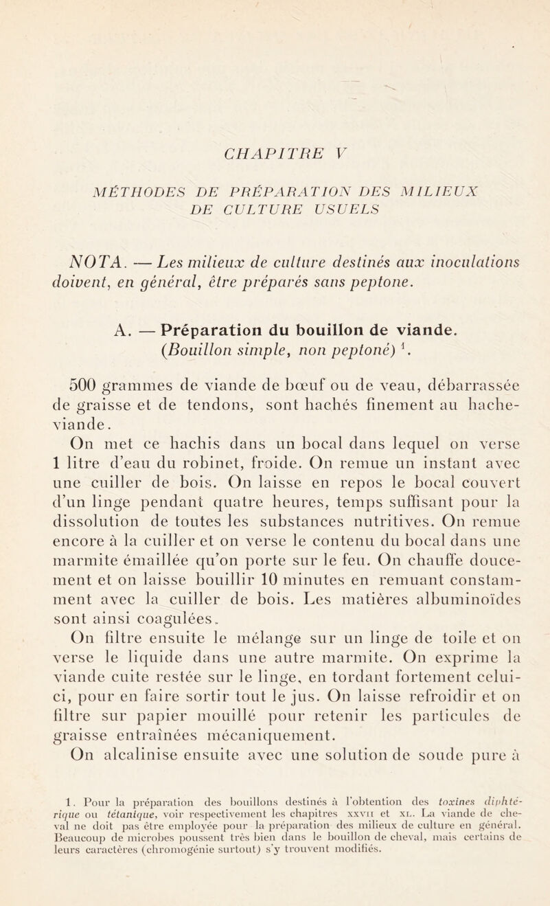 MÉTHODES DE PRÉPARATION DES Ali LIEUX DE CULTURE USUELS NOTA. — Les milieux de culture destinés aux inoculations doivent, en général, être préparés sans peptone. A. — Préparation du bouillon de viande. (Bouillon simple, non peptoné) b 500 grammes de viande de bœuf ou de veau, débarrassée de graisse et de tendons, sont hachés finement au hache- viande . On met ce hachis dans un bocal dans lequel on verse 1 litre d’eau du robinet, froide. On remue un instant avec une cuiller de bois. On laisse en repos le bocal couvert d’un linge pendant quatre heures, temps suffisant pour la dissolution de toutes les substances nutritives. On remue encore à la cuiller et on verse le contenu du bocal dans une marmite émaillée qu’on porte sur le feu. On chauffe douce¬ ment et on laisse bouillir 10 minutes en remuant constam¬ ment avec la cuiller de bois. Les matières albuminoïdes sont ainsi coagulées. On filtre ensuite le mélange sur un linge de toile et on verse le liquide dans une autre marmite. On exprime la viande cuite restée sur le linge, en tordant fortement celui- ci, pour en faire sortir tout le jus. On laisse refroidir et on filtre sur papier mouillé pour retenir les particules de graisse entraînées mécaniquement. On alcalinise ensuite avec une solution de soude pure à 1. Pour la préparation des bouillons destinés à l’obtention des toxines diphté¬ rique ou tétanique, voir respectivement les chapitres xxvii et xl. La viande de che¬ val ne doit pas être employée pour la préparation des milieux de culture en général. Beaucoup de microbes poussent très bien dans le bouillon de cheval, mais certains de leurs caractères (chromogénie surtout) s'y trouvent modifiés.