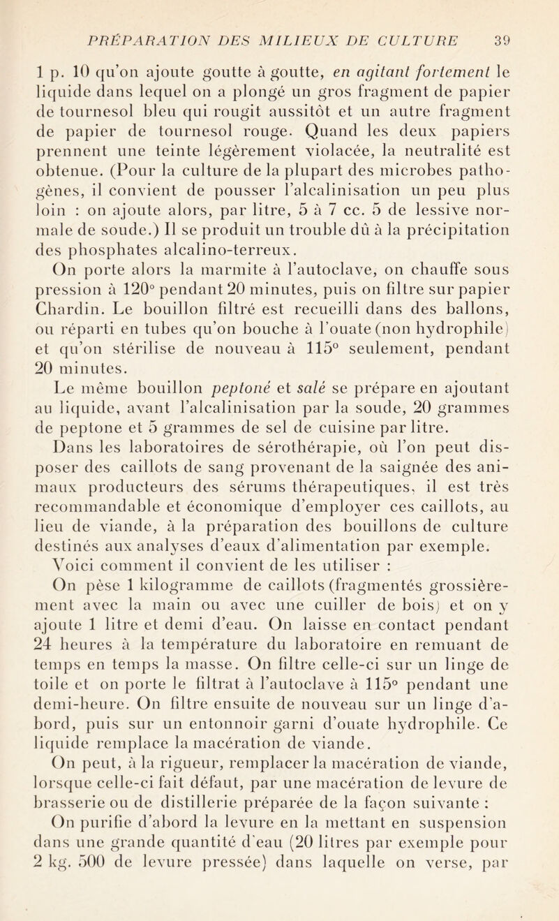 1 p. 10 qu’on ajoute goutte à goutte, en agitant fortement le liquide dans lequel on a plongé un gros fragment de papier de tournesol bleu qui rougit aussitôt et un autre fragment de papier de tournesol rouge. Quand les deux papiers prennent une teinte légèrement violacée, la neutralité est obtenue. (Pour la culture de la plupart des microbes patho¬ gènes, il convient de pousser l’alcalinisation un peu plus loin : on ajoute alors, par litre, 5 à 7 cc. 5 de lessive nor¬ male de soude.) Il se produit un trouble du à la précipitation des phosphates alcalino-terreux. On porte alors la marmite à l’autoclave, on chauffe sous pression à 120° pendant 20 minutes, puis on filtre sur papier Chardin. Le bouillon filtré est recueilli dans des ballons, ou réparti en tubes qu’on bouche à l’ouate (non hydrophile) et qu’on stérilise de nouveau à 115° seulement, pendant 20 minutes. Le même bouillon peptoné et salé se prépare en ajoutant au liquide, avant l’alcalinisation par la soude, 20 grammes de peptone et 5 grammes de sel de cuisine par litre. Dans les laboratoires de sérothérapie, où l’on peut dis¬ poser des caillots de sang provenant de la saignée des ani¬ maux producteurs des sérums thérapeutiques, il est très recommandable et économique d’employer ces caillots, au lieu de viande, à la préparation des bouillons de culture destinés aux analyses d’eaux d’alimentation par exemple. Voici comment il convient de les utiliser : On pèse 1 kilogramme de caillots (fragmentés grossière¬ ment avec la main ou avec une cuiller de bois) et on y ajoute 1 litre et demi d’eau. On laisse en contact pendant 24 heures à la température du laboratoire en remuant de temps en temps la masse. On filtre celle-ci sur un linge de toile et on porte le filtrat à l’autoclave à 115° pendant une demi-heure. On filtre ensuite de nouveau sur un linge d’a¬ bord, puis sur un entonnoir garni d’ouate hydrophile. Ce liquide remplace la macération de viande. On peut, à la rigueur, remplacer la macération de viande, lorsque celle-ci fait défaut, par une macération de levure de brasserie ou de distillerie préparée de la façon suivante : On purifie d’abord la levure en la mettant en suspension dans une grande quantité d'eau (20 litres par exemple pour 2 kg. 500 de levure pressée) dans laquelle on verse, par