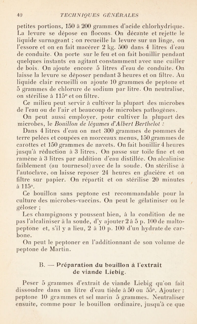 petites portions, 150 à 200 grammes d’acide chlorhydrique. La levure se dépose en flocons. On décante et rejette le liquide surnageant ; on recueille la levure sur un linge, on l’essore et on en fait macérer 2 kg. 500 dans 4 litres d’eau de conduite. On porte sur le feu et on fait bouillir pendant quelques instants en agitant constamment avec une cuiller de bois. On ajoute encore 5 litres d’eau de conduite. On laisse la levure se déposer pendant 3 heures et on filtre. x\u liquide clair recueilli on ajoute 10 grammes de peptone et 5 grammes de chlorure de sodium par litre. On neutralise, on stérilise à 115° et on filtre. Ce milieu peut servir à cultiver la plupart des microbes de l’eau ou de l’air et beaucoup de microbes pathogènes. On peut aussi employer, pour cultiver la plupart des microbes, le Bouillon de légumes d'Albert Berthelot : Dans 4 litres d’eau on met 300 grammes de pommes de terre pelées et coupées en morceaux menus, 150grammes de carottes et 150 grammes de navets. On fait bouillir 4 heures jusqu’à réduction à 3 litres. On passe sur toile fine et on ramène à 3 litres par addition d’eau distillée. On alcalinise faiblement (au tournesol) avec de la soude. On stérilise à l’autoclave, on laisse reposer 24 heures en glacière et on filtre sur papier. On répartit et on stérilise 20 minutes à 115°. Ce bouillon sans peptone est recommandable pour la culture des microbes-vaccins. On peut le gélatiniser ou le géloser ; Les champignons y poussent bien, à la condition de ne pas l’alcaliniser à la soude, d’y ajouter 2 à 5 p. 100 de malto- peptone et, s’il y a lieu, 2 à 10 p. 100 d’un hydrate de car¬ bone. On peut le peptoner en l’additionnant de son volume de peptone de Martin. B. — Préparation du bouillon à l’extrait de viande Liebig. Peser 5 grammes d’extrait de viande Liebig qu’on fait dissoudre dans un litre d’eau tiède à 50 ou 55°. Ajouter : peptone 10 grammes et sel marin 5 grammes. Neutraliser ensuite, comme pour le bouillon ordinaire, jusqu’à ce que