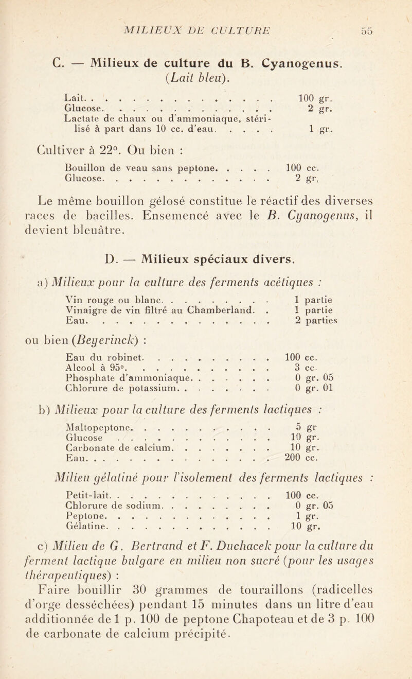 G. — Milieux de culture du B. Cyanogenus. (Lait bleu). Lait. 100 gr. Glucose. 2 gr. Lactate de chaux ou d'ammoniaque, stéri¬ lisé à part dans 10 cc. d’eau. 1 gr. Cultiver à 22°. Ou bien : Bouillon de veau sans peptone.100 cc. Glucose. 2 gr, Le même bouillon gélosé constitue le réactif des diverses races de bacilles. Ensemencé avec le B. Cyanogenus, il devient bleuâtre. D. — Milieux spéciaux divers. a) Milieux pour la culture des ferments acétiques : Vin rouge ou blanc. 1 partie Vinaigre de vin filtré au Chamberland. . 1 partie Eau. 2 parties ou bien (Beyerinck) : Eau du robinet.100 cc. Alcool à 95°. 3 cc. Phosphate d’ammoniaque. 0 gr. 05 Chlorure de potassium. 0 gr. 01 b) Milieux pour la culture des ferments lactiques : Maltopeptone. 5 gr Glucose. 10 gr. Carbonate de calcium. 10 gr. Eau. 200 cc. Milieu gélatiné pour F isolement des ferments lactiques : Petit-lait.100 cc. Chlorure de sodium. 0 gr. 05 Peptone. 1 gr. Gélatine. t0 gr. c) Milieu de G. Bertrand et F. Duchacek pour la culture du ferment lactique bulgare en milieu non sucré (pour les usages thérapeutiques) : Faire bouillir 30 grammes de touraillons (radicelles d’orge desséchées) pendant 15 minutes dans un litre d’ean additionnée de 1 p. 100 de peptone Chapoteau et de 3 p. 100 de carbonate de calcium précipité.