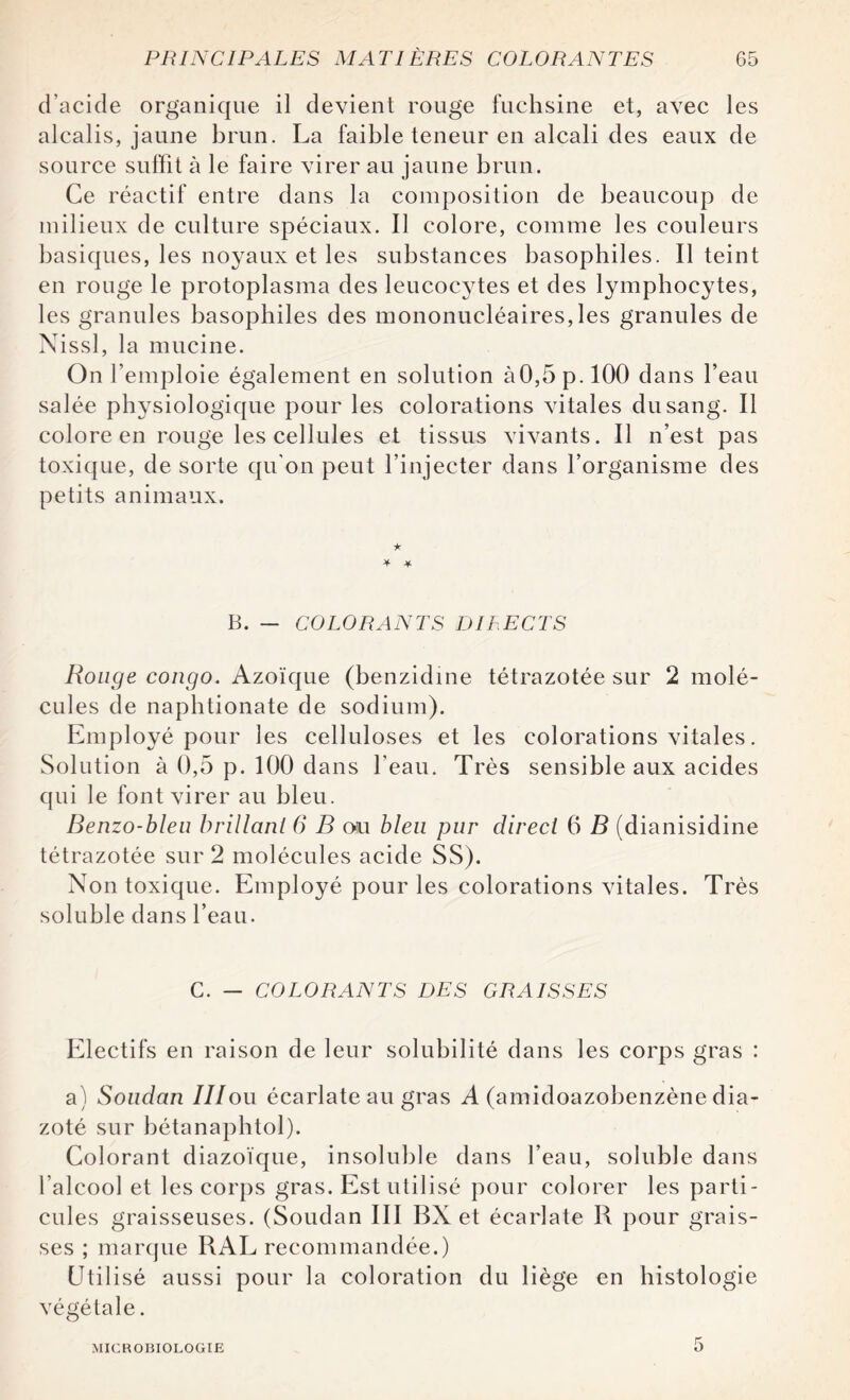 d’acide organique il devient rouge fuchsine et, avec les alcalis, jaune brun. La faible teneur en alcali des eaux de source suffit à le faire virer au jaune brun. Ce réactif entre dans la composition de beaucoup de milieux de culture spéciaux. Il colore, comme les couleurs basiques, les noyaux et les substances basophiles. Il teint en rouge le protoplasma des leucocytes et des lymphocytes, les granules basophiles des mononucléaires, les granules de Nissl, la mucine. On l’emploie également en solution à0,5p.l00 dans l’eau salée physiologique pour les colorations vitales du sang. Il colore en rouge les cellules et tissus vivants. Il n’est pas toxique, de sorte qu'on peut l’injecter dans l’organisme des petits animaux. * * B. — COLORANTS DIRECTS Ronge congo. Azoïque (benzidine tétrazotée sur 2 molé¬ cules de naphtionate de sodium). Employé pour les celluloses et les colorations vitales. Solution à 0,5 p. 100 dans l'eau. Très sensible aux acides qui le font virer au bleu. Benzo-bleu brillant 6 B ou bleu pur direct 6 B (dianisidine tétrazotée sur 2 molécules acide SS). Non toxique. Employé pour les colorations vitales. Très soluble dans l’eau. C. — COLORANTS DES GRAISSES Electifs en raison de leur solubilité dans les corps gras : a) Soudan IIIou écarlate au gras A (amidoazobenzène dia- zoté sur bétanaphtol). Colorant diazoïque, insoluble dans l’eau, soluble dans l’alcool et les corps gras. Est utilisé pour colorer les parti¬ cules graisseuses. (Soudan III BX et écarlate R pour grais¬ ses ; marque RAL recommandée.) Utilisé aussi pour la coloration du liège en histologie végétale. MICROBIOLOGIE