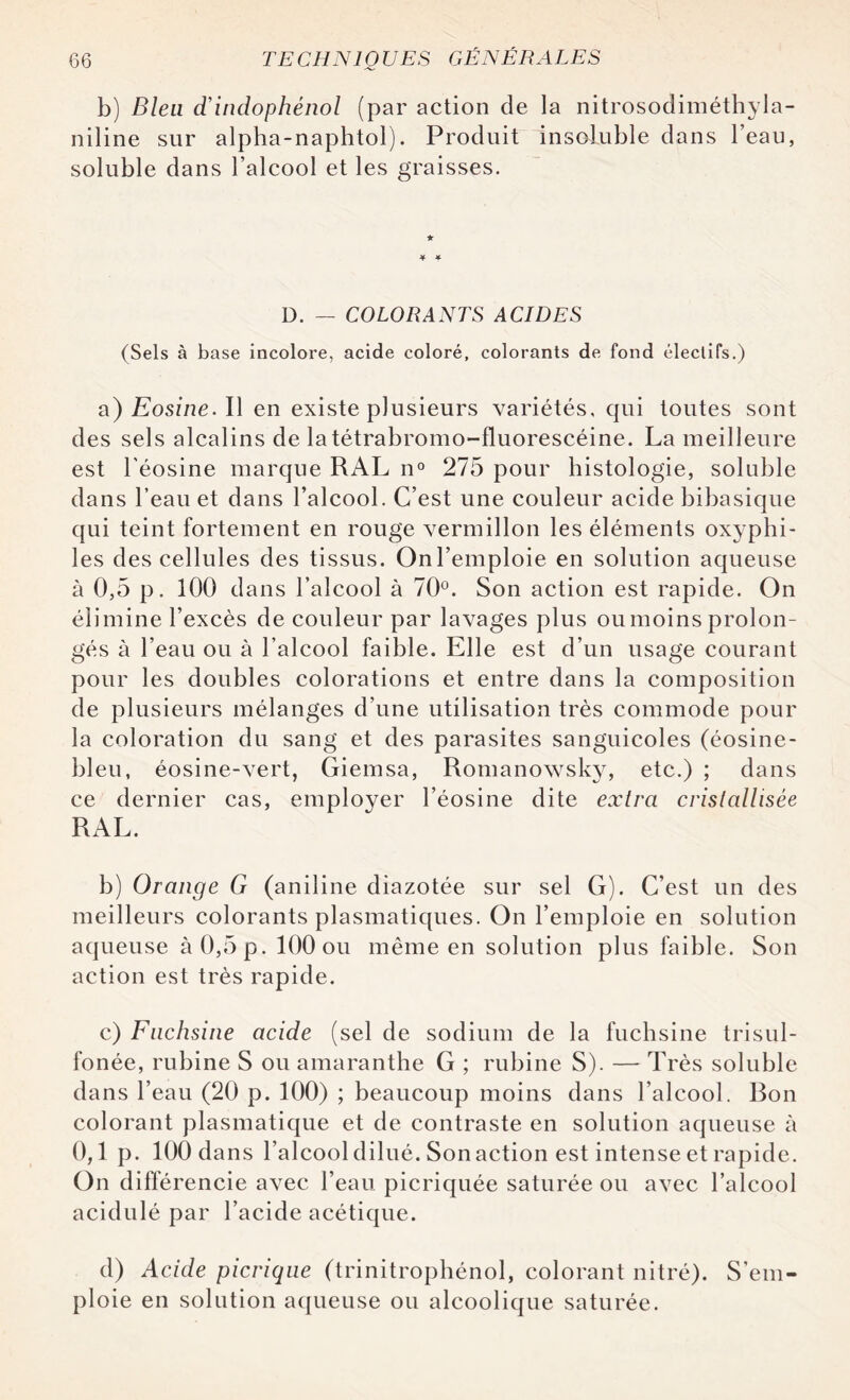 b) Bien d’indophénol (par action de la nitrosodiméthyla- niline sur alpha-naphtol). Produit insoluble dans l’eau, soluble dans l’alcool et les graisses. D. — COLORANTS ACIDES (Sels à base incolore, acide coloré, colorants de fond électifs.) a) Eosine. Il en existe plusieurs variétés, qui toutes sont des sels alcalins de latétrabromo-fluorescéine. La meilleure est l'éosine marque RAL n° 275 pour histologie, soluble dans l’eau et dans l’alcool. C’est une couleur acide bibasique qui teint fortement en rouge vermillon les éléments oxyphi- les des cellules des tissus. On l’emploie en solution aqueuse à 0,5 p. 100 dans l’alcool à 70°. Son action est rapide. On élimine l’excès de couleur par lavages plus ou moins prolon¬ gés à l’eau ou à l’alcool faible. Elle est d’un usage courant pour les doubles colorations et entre dans la composition de plusieurs mélanges d’une utilisation très commode pour la coloration du sang et des parasites sanguicoles (éosine- bleu, éosine-vert, Giemsa, Romanowsky, etc.) ; dans ce dernier cas, employer l’éosine dite extra cristallisée RAL. b) Orange G (aniline diazotée sur sel G). C’est un des meilleurs colorants plasmatiques. On l’emploie en solution aqueuse à 0,5 p. 100 ou même en solution plus faible. Son action est très rapide. c) Fuchsine acide (sel de sodium de la fuchsine trisul- fonée, rubine S ou amaranthe G ; rubine S). — Très soluble dans l’eau (20 p. 100) ; beaucoup moins dans l’alcool. Ron colorant plasmatique et de contraste en solution aqueuse à 0,1 p. 100 dans l’alcool dilué. Son action est intense et rapide. On différencie avec l’eau picriquée saturée ou avec l’alcool acidulé par l’acide acétique. d) Acide picriqne (trinitrophénol, colorant nitré). S’em¬ ploie en solution aqueuse ou alcoolique saturée.