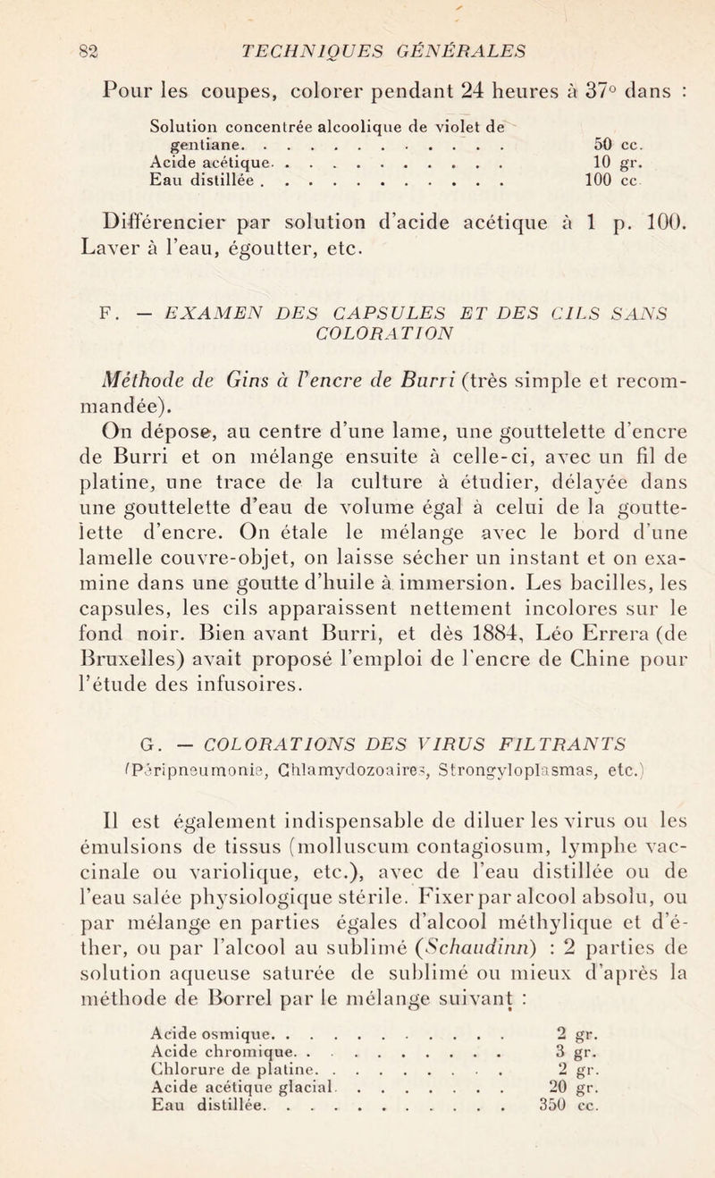 Pour les coupes, colorer pendant 24 heures à 37° dans : Solution concentrée alcoolique de violet de gentiane. .. 50 cc. Acide acétique. 10 gr. Eau distillée. 100 cc Différencier par solution d’acide acétique à 1 p. 100. Laver à l’eau, égoutter, etc. F. - EXAMEN DES CAPSULES ET DES CILS SANS COLORATION Méthode de Gins à Vencre de Burri (très simple et recom¬ mandée). On dépose, au centre d’une lame, une gouttelette d’encre de Burri et on mélange ensuite à celle-ci, avec un fil de platine, une trace de la culture à étudier, délayée dans une gouttelette d’eau de volume égal à celui de la goutte¬ lette d’encre. On étale le mélange avec le bord d’une lamelle couvre-objet, on laisse sécher un instant et on exa¬ mine dans une goutte d’huile à immersion. Les bacilles, les capsules, les cils apparaissent nettement incolores sur le fond noir. Bien avant Burri, et dès 1884, Léo Errera (de Bruxelles) avait proposé l’emploi de l'encre de Chine pour l’étude des infusoires. G. — COLORATIONS DES VIRUS FILTRANTS (Péripneumonie, Ghlamydozoaire.?, Strongylopïasmas, etc.) Il est également indispensable de diluer les virus ou les émulsions de tissus (molluseum contagiosum, lymphe vac¬ cinale ou variolique, etc.), avec de l’eau distillée ou de l’eau salée phj^siologique stérile. Fixer par alcool absolu, ou par mélange en parties égales d’alcool méthylique et d’é¬ ther, ou par l’alcool au sublimé (Schandinn) : 2 parties de solution aqueuse saturée de sublimé ou mieux d’après la méthode de Borrel par le mélange suivant : Acide osmique. 2 gr. Acide chromique. 3 gr. Chlorure de platine. 2 gr. Acide acétique glacial. 20 gr. Eau distillée. 350 cc.