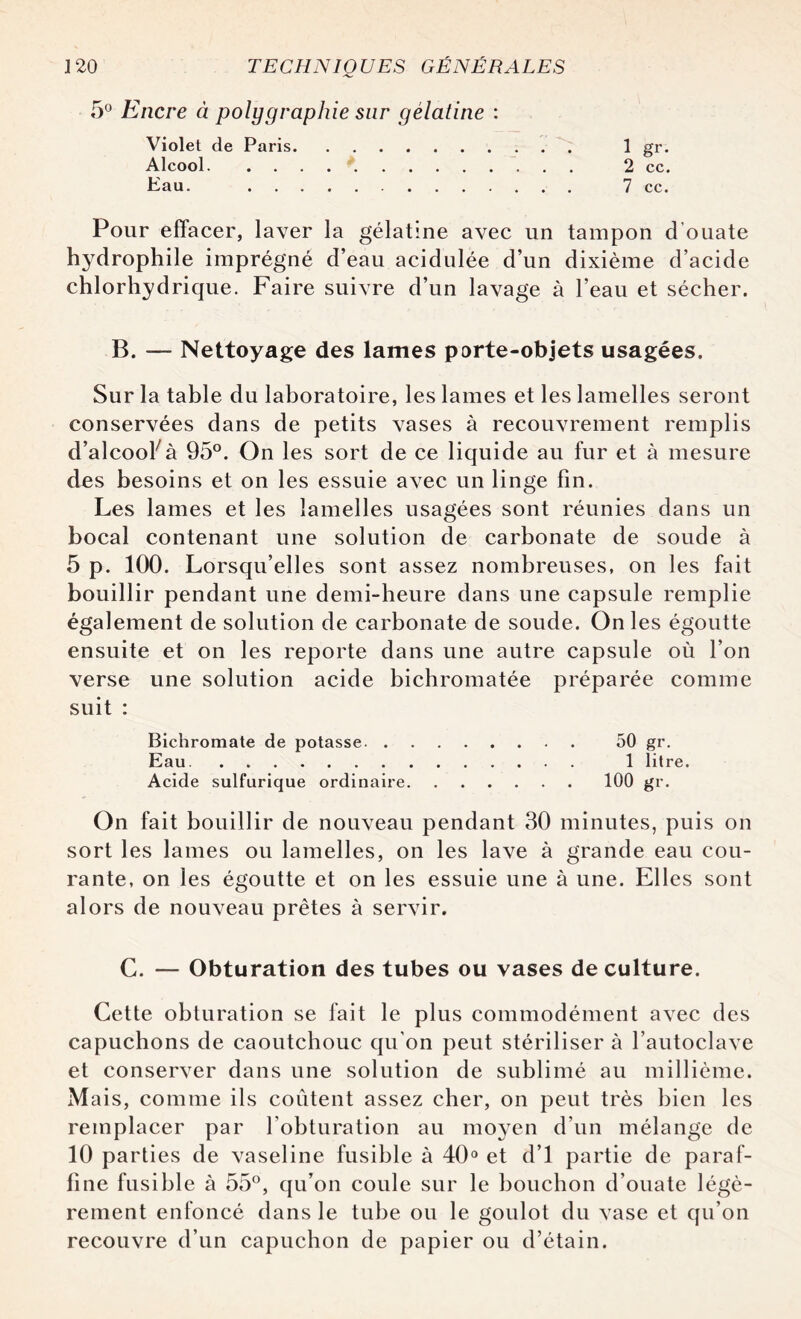 5° Encre à polygraphie sur gélatine : Violet de Paris. 1 gr. Alcool. 2 cc. Eau. . 7 cc. Pour effacer, laver la gélatine avec un tampon d’ouate hydrophile imprégné d’eau acidulée d’un dixième d’acide chlorhydrique. Faire suivre d’un lavage à l’eau et sécher. B. — Nettoyage des lames porte-objets usagées. Sur la table du laboratoire, les lames et les lamelles seront conservées dans de petits vases à recouvrement remplis d’alcool7à 95°. On les sort de ce liquide au fur et à mesure des besoins et on les essuie avec un linge fin. Les lames et les lamelles usagées sont réunies dans un bocal contenant une solution de carbonate de soude à 5 p. 100. Lorsqu’elles sont assez nombreuses, on les fait bouillir pendant une demi-heure dans une capsule remplie également de solution de carbonate de soude. On les égoutte ensuite et on les reporte dans une autre capsule où l’on verse une solution acide bichromatée préparée comme suit : Bichromate de potasse. 50 gr. Eau. 1 litre. Acide sulfurique ordinaire.100 gr. On fait bouillir de nouveau pendant 30 minutes, puis on sort les lames ou lamelles, on les lave à grande eau cou¬ rante, on les égoutte et on les essuie une à une. Elles sont alors de nouveau prêtes à servir. C. — Obturation des tubes ou vases de culture. Cette obturation se fait le plus commodément avec des capuchons de caoutchouc qu'on peut stériliser à l’autoclave et conserver dans une solution de sublimé au millième. Mais, comme ils coûtent assez cher, on peut très bien les remplacer par l’obturation au moyen d’un mélange de 10 parties de vaseline fusible à 40° et d’1 partie de paraf¬ fine fusible à 55°, qu’on coule sur le bouchon d’ouate légè¬ rement enfoncé dans le tube ou le goulot du vase et qu’on recouvre d’un capuchon de papier ou d’étain.