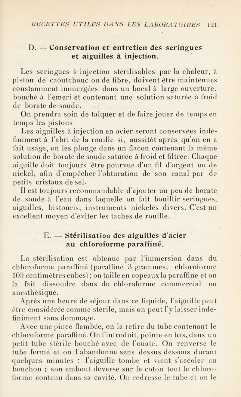 D. — Conservation et entretien des seringues et aiguilles à injection. Les seringues à injection stérilisables par la chaleur, à piston de caoutchouc ou de fibre, doivent être maintenues constamment immergées dans un bocal à large ouverture, bouché à l’émeri et contenant une solution saturée à froid de borate de soude. On prendra soin de talquer et de faire jouer de temps en temps les pistons. Les aiguilles à injection en acier seront conservées indé¬ finiment à l’abri de la rouille si, aussitôt après qu’on en a fait usage, on les plonge dans un flacon contenant la même solution de borate de soude saturée à froid et filtrée. Chaque aiguille doit toujours être pourvue d’un fil d’argent ou de nickel, afin d’empêcher l’obturation de son canal par de petits cristaux de sel. Il est toujours recommandable d’ajouter un peu de borate de soude à l’eau dans laquelle on fait bouillir seringues, aiguilles, bistouris, instruments nickelés divers. C’est un excellent moyen d’éviter les taches de rouille. E. — Stérilisation des aiguilles d’acier au chloroforme paraffiné. La stérilisation est obtenue par l’immersion dans du chloroforme paraffiné (paraffine 3 grammes, chloroforme 100 centimètres cubes) ; on taille en copeaux la paraffine et on la fait dissoudre dans du chloroforme commercial ou anesthésique. Après une heure de séjour dans ce liquide, l’aiguille peut être considérée comme stérile, mais on peut l’y laisser indé¬ finiment sans dommage. Avec une pince flambée, on la retire du tube contenant le chloroforme paraffiné. On l’introduit, pointe en bas, dans un petit tube stérile bouché avec de l’ouate. On renverse le tube fermé et on 1 abandonne sens dessus dessous durant quelques minutes : l’aiguille tombe et vient s’accoler au bouchon ; son embout déverse sur le coton tout le chloro¬ forme contenu dans sa cavité. On redresse le tube et on le