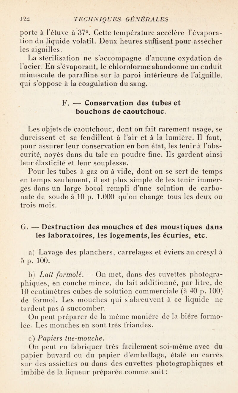 porte à l’étuve à 37°. Cette température accélère l'évapora¬ tion du liquide volatil. Deux heures suffisent pour assécher les aiguilles. La stérilisation ne s’accompagne d’aucune oxydation de l’acier. En s’évaporant, le chloroforme abandonne un enduit minuscule de paraffine sur la paroi intérieure de l’aiguille, qui s’oppose à la coagulation du sang. F. — Conservation des tubes et bouchons de caoutchouc. Les objets de caoutchouc, dont on fait rarement usage, se durcissent et se fendillent à l’air et à la lumière. Il faut, pour assurer leur conservation en bon état, les tenir à l’obs¬ curité, noyés dans du talc en poudre fine. Ils gardent ainsi leur élasticité et leur souplesse. Pour les tubes à gaz ou à vide, dont on se sert de temps en temps seulement, il est plus simple de les tenir immer¬ gés dans un large bocal rempli d’une solution de carbo¬ nate de soude à 10 p. 1.000 qu’on change tous les deux ou trois mois. G. — Destruction des mouches et des moustiques dans les laboratoires, les logements, les écuries, etc. a) Lavage des planchers, carrelages et éviers au crésyl à 5 p. 100. b) Lait formolé. — On met, dans des cuvettes photogra¬ phiques, en couche mince, du lait additionné, par litre, de 10 centimètres cubes de solution commerciale (à 40 p. 100) de formol. Les mouches qui s’abreuvent à ce liquide ne tardent pas à succomber. On peut préparer de la même manière de la bière formo- lée. Les mouches en sont très friandes. c) Papiers tne-moiiclie. On peut en fabriquer très facilement soi-même avec du papier buvard ou du papier d’emballage, étalé en carrés sur des assiettes ou dans des cuvettes photographiques et imbibé de la liqueur préparée comme suit :