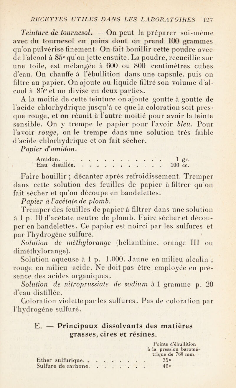 Teinture de tournesol. — On peut la préparer soi-même avec du tournesol en pains dont on prend 100 grammes qu’on pulvérise finement. On fait bouillir cette poudre avec de l’alcool à 85° qu’on jette ensuite. La poudre, recueillie sur une toile, est mélangée à 600 ou 800 centimètres cubes d’eau. On chauffe à l’ébullition dans une capsule, puis on filtre au papier. On ajoute au liquide filtré son volume d’al¬ cool à 85° et on divise en deux parties. A la moitié de cette teinture on ajoute goutte à goutte de l’acide chlorhydrique jusqu’à ce que la coloration soit pres¬ que rouge, et on réunit à l’autre moitié pour avoir la teinte sensible. On y trempe le papier pour l’avoir bleu. Pour l’avoir rouge, on le trempe dans une solution très faible d’acide chlorhydrique et on fait sécher. Papier d’amidon. Amidon. 1 gr. Eau distillée.100 cc. Faire bouillir ; décanter après refroidissement. Tremper dans cette solution des feuilles de papier à filtrer qu’on fait sécher et qu’on découpe en bandelettes. Papier à l’acétate de plomb. Tremper des feuilles de papier à filtrer dans une solution à 1 p. 10 d’acétate neutre de plomb. Faire sécher et décou¬ per en bandelettes. Ce papier est noirci par les sulfures et par l’hydrogène sulfuré. 1 Solution de méthylorange (hélianthine, orange III ou diméthylorange). Solution aqueuse à 1 p. 1.000. Jaune en milieu alcalin ; rouge en milieu acide. Ne doit pas être employée en pré¬ sence des acides organiques. Solution de nitroprussiate de sodium à 1 gramme p. 20 d’eau distillée. Coloration violette par les sulfures. Pas de coloration par l’hydrogène sulfuré. E. — Principaux dissolvants des matières grasses, cires et résines. Points d’ébullition à la pression baromé¬ trique de 760 mm. Ether sulfurique. 35° Sulfure de carbone. 46°