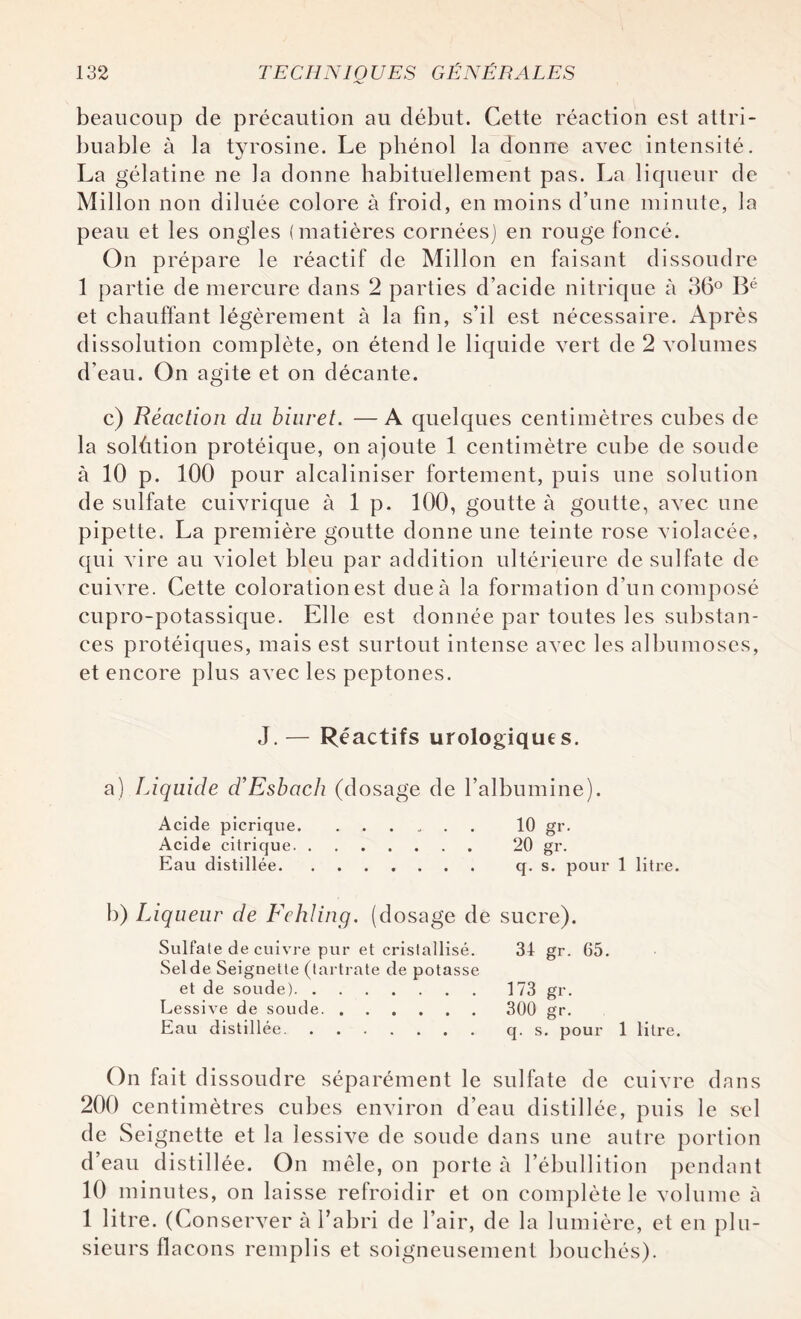 beaucoup de précaution au début. Cette réaction est attri¬ buable à la tyrosine. Le phénol la donne avec intensité. La gélatine ne la donne habituellement pas. La liqueur de Millon non diluée colore à froid, en moins d’une minute, la peau et les ongles (matières cornées) en rouge foncé. On prépare le réactif de Millon en faisant dissoudre 1 partie de mercure dans 2 parties d’acide nitrique à 36° Bé et chauffant légèrement à la fin, s’il est nécessaire. Après dissolution complète, on étend le liquide vert de 2 volumes d’eau. On agite et on décante. c) Réaction du biuret. —A quelques centimètres cubes de la solûtion protéique, on ajoute 1 centimètre cube de soude à 10 p. 100 pour alcaliniser fortement, puis une solution de sulfate cuivrique à 1 p. 100, goutte à goutte, avec une pipette. La première goutte donne une teinte rose violacée, qui vire au violet bleu par addition ultérieure de sulfate de cuivre. Cette colorationest dueà la formation d’un composé cupro-potassique. Elle est donnée par toutes les substan¬ ces protéiques, mais est surtout intense avec les albumoses, et encore plus avec les peptones. J. — Réactifs urologiques. a) Liquide d’Esbach (dosage de l’albumine). Acide picrique. ...... 10 gr. Acide citrique. 20 gr. Eau distillée. q. s. pour 1 litre. b) Liqueur de Fehling. (dosage de sucre). Sulfate de cuivre pur et cristallisé. 34 gr. 05. Selde Seignette (tartrate de potasse et de soude).173 gr. Lessive de soude. 300 gr. Eau distillée.q. s. pour 1 litre. On fait d issoudre séparément le sulfate de cuivre dans 200 centimètres cubes environ d’eau distillée, puis le sel de Seignette et la lessive de soude dans une autre portion d’eau distillée. On mêle, on porte à l’ébullition pendant 10 minutes, on laisse refroidir et on complète le volume à 1 litre. (Conserver à l’abri de l’air, de la lumière, et en plu¬ sieurs flacons remplis et soigneusement bouchés).