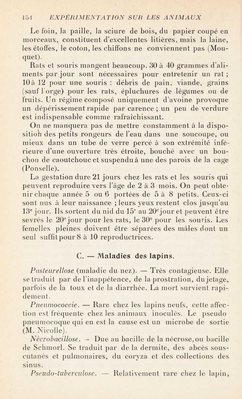 Le foin, la paille, la sciure de bois, du papier coupé en morceaux, constituent d’excellentes litières, mais la laine, les étoffes, le coton, les chiffons ne conviennent pas (Mou- quet). Rats et souris mangent beaucoup. 30 à 40 grammes d’ali¬ ments par jour sont nécessaires pour entretenir un rat ; 10à 12 pour une souris : débris de pain, viande, grains (sauf l'orge) pour les rats, épluchures de légumes ou de fruits. Un régime composé uniquement d’avoine provoque un dépérissement rapide par carence ; un peu de verdure est indispensable comme rafraîchissant. On ne manquera pas de mettre constamment à la dispo- sitioh des petits rongeurs de l’eau dans une soucoupe, ou mieux dans un tube de verre percé à son extrémité infé¬ rieure d’une ouverture très étroite, bouché avec un bou¬ chon de caoutchouc et suspendu à une des parois de la cage (Ponselle). La gestation dure 21 jours chez les rats et les souris qui peuvent reproduire vers l’âge de 2 à 3 mois. On peut obte¬ nir chaque annéeb ou 6 portées de 5 à 8 petits. Ceux-ci sont nus à leur naissance ; leurs yeux restent clos jusqu’au 13e jour. Ils sortent du nid du 15e au 20ejour et peuvent être sevrés le 20e jour pour les rats, le 30e pour les souris. Les femelles pleines doivent être séparées des mâles dont un seul suffit pour 8 à 10 reproductrices. C. — Maladies des lapins. Pasteurellose (maladie du nez). — Très contagieuse. Elle se traduit par de l’inappétence, de la prostration, du jetage, parfois de la toux et de la diarrhée. La mort survient rapi¬ dement. Pneumococcie. — Rare chez les lapins neufs, cette affec¬ tion est fréquente chez les animaux inoculés. Le pseudo pneumocoque qui en est la cause est un microbe de sortie (M. Nicolle). Nécrobacillose. — Due au bacille de la nécrose, ou bacille de Schmorl. Se traduit par de la dermite, des abcès sous- cutanés et pulmonaires, du coryza et des collections des sinus. Pseudo-tuberculose. — Relativement rare chez le lapin,