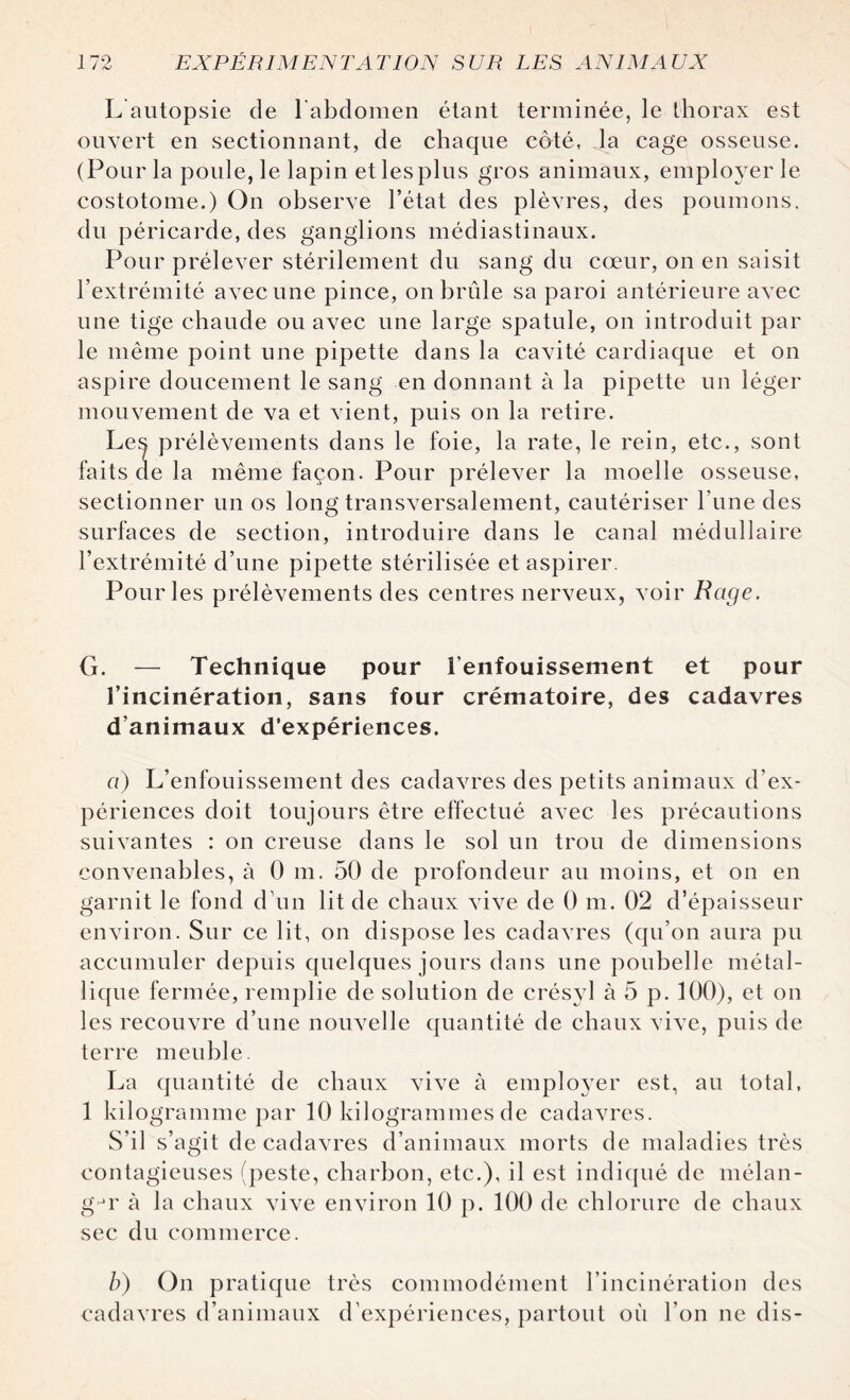 L autopsie de l'abdomen étant terminée, le thorax est ouvert en sectionnant, de chaque côté, la cage osseuse. (Pour la poule, le lapin et les plus gros animaux, employer le costotome.) On observe l’état des plèvres, des poumons, du péricarde, des ganglions médiastinaux. Pour prélever stérilement du sang du cœur, on en saisit l’extrémité avec une pince, on brûle sa paroi antérieure avec une tige chaude ou avec une large spatule, on introduit par le même point une pipette dans la cavité cardiaque et on aspire doucement le sang en donnant à la pipette un léger mouvement de va et vient, puis on la retire. Le^ prélèvements dans le foie, la rate, le rein, etc., sont faits de la même façon. Pour prélever la moelle osseuse, sectionner un os long transversalement, cautériser l’une des surfaces de section, introduire dans le canal médullaire l’extrémité d’une pipette stérilisée et aspirer. Pour les prélèvements des centres nerveux, voir Rage. G. — Technique pour l’enfouissement et pour l’incinération, sans four crématoire, des cadavres d’animaux d’expériences. a) L’enfouissement des cadavres des petits animaux d’ex¬ périences doit toujours être effectué avec les précautions suivantes : on creuse dans le sol un trou de dimensions convenables, à 0 m. 50 de profondeur au moins, et on en garnit le fond d’un lit de chaux vive de 0 m. 02 d’épaisseur environ. Sur ce lit, on dispose les cadavres (qu’on aura pu accumuler depuis quelques jours dans une poubelle métal¬ lique fermée, remplie de solution de crésyl à 5 p. 100), et on les recouvre d’une nouvelle quantité de chaux vive, puis de terre meuble. La quantité de chaux vive à employer est, au total, 1 kilogramme par 10 kilogrammes de cadavres. S’il s’agit de cadavres d’animaux morts de maladies très contagieuses (peste, charbon, etc.), il est indiqué de mélan¬ ger à la chaux vive environ 10 p. 100 de chlorure de chaux sec du commerce. b) On pratique très commodément l’incinération des cadavres d’animaux d’expériences, partout où l’on ne dis-