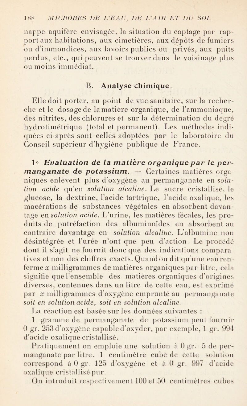 nappe aquifère envisagée, la situation du captage par rap¬ port aux habitations, aux cimetières, aux dépôts de fumiers ou d’immondices, aux lavoirs publics ou privés, aux puits perdus, etc., qui peuvent se trouver dans le voisinage plus ou moins immédiat. B. Analyse chimique. Elle doit porter, au point de vue sanitaire, sur la recher¬ che et le dosage de la matière organique, de l’ammoniaque, des nitrites, des chlorures et sur la détermination du degré hydrotimétrique (total et permanent). Les méthodes indi¬ quées ci-après sont celles adoptées par le laboratoire du Conseil supérieur d’hygiène publique de France. 1° Evaluation de la matière organique par le per¬ manganate de potassium. — Certaines matières orga¬ niques enlèvent plus d’oxygène au permanganate en solu¬ tion acide qu’en solution alcaline. Le sucre cristallisé, le glucose, la dextrine, l’acide tartrique, l’acide oxalique, les macérations de substances végétales en absorbent davan¬ tage en solution acide. L’urine, les matières fécales, les pro¬ duits de putréfaction des albuminoïdes en absorbent au contraire davantage en solution alcaline. L’albumine non désintégrée et l’urée n’ont que peu d’action. Le procédé dont il s’agit ne fournit donc que des indications compara tives et non des chiffres exacts. Quand on dit qu’une eauren ferme x milligrammes de matières organiques par litre, cela signifie que l’ensemble des matières organiques d’origines diverses, contenues dans un litre de cette eau, est exprimé par x milligrammes d’ox}7gène emprunté au permanganate soit en solution acide, soit en solution alcaline. La réaction est basée sur les données suivantes : 1 gramme de permanganate de potassium peut fournir 0 gr. 253 d’oxygène capable d’oxyder, par exemple, 1 gr. 994 d’acide oxalique cristallisé. Pratiquement on emploie une solution à 0 gr. 5 de per¬ manganate par litre. 1 centimètre cube de cette solution correspond à 0 gr. 125 d’oxygène et à 0 gr. 997 d’acide oxalique cristallisé pur. On introduit respectivement 100 et 50 centimètres cubes