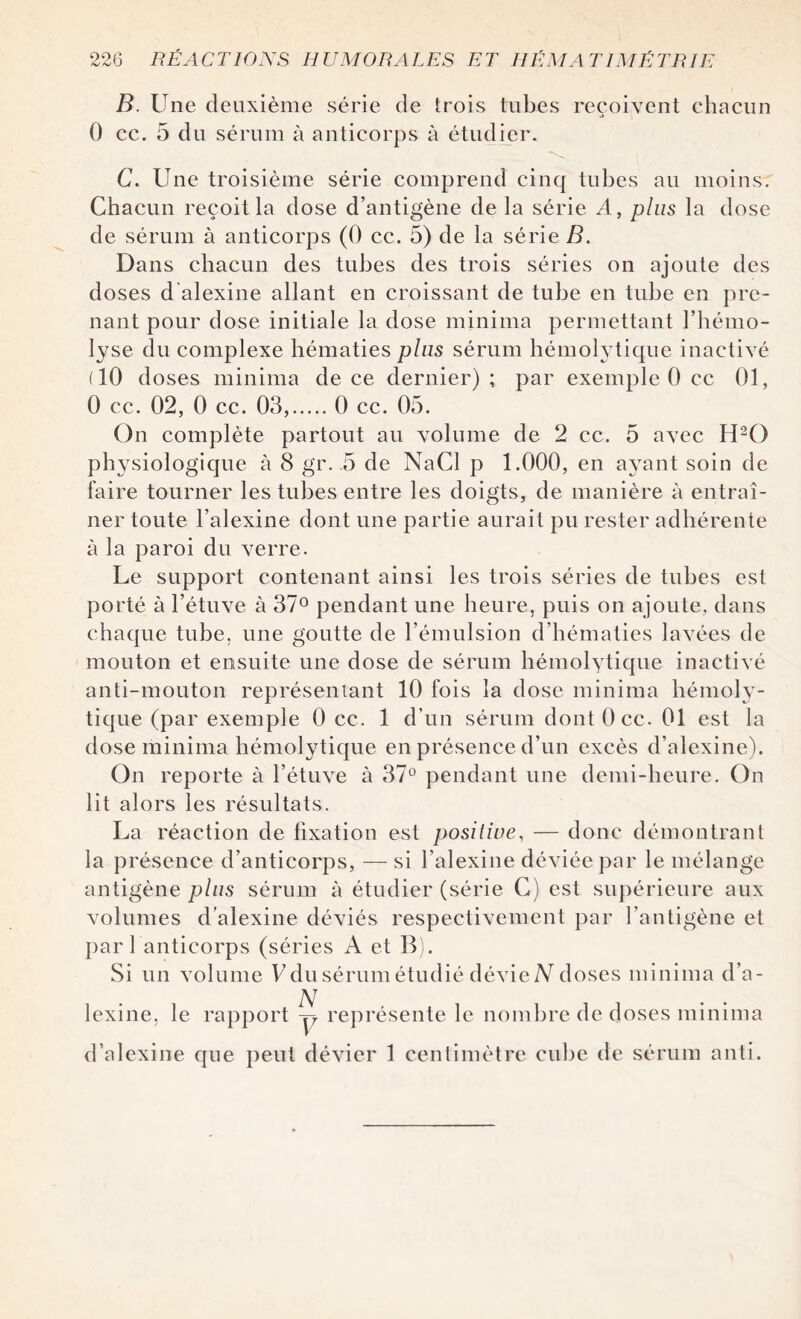 B. Une deuxième série de trois tubes reçoivent chacun 0 cc. 5 du sérum à anticorps à étudier. C. Une troisième série comprend cinq tubes au moins. Chacun reçoit la dose d’antigène de la série A, plus la dose de sérum à anticorps (0 cc. 5) de la série B. Dans chacun des tubes des trois séries on ajoute des doses d'alexine allant en croissant de tube en tube en pre¬ nant pour dose initiale la dose minima permettant l’hémo¬ lyse du complexe hématies plus sérum hémolytique inactivé (10 doses minima de ce dernier) ; par exemple 0 cc 01, 0 cc. 02, 0 cc. 03,.0 cc. 05. On complète partout au volume de 2 cc. 5 avec H20 physiologique à 8 gr. .5 de NaCl p 1.000, en ayant soin de faire tourner les tubes entre les doigts, de manière à entraî¬ ner toute l’alexine dont une partie aurait pu rester adhérente à la paroi du verre. Le support contenant ainsi les trois séries de tubes est porté à l’étuve à 37° pendant une heure, puis on ajoute, dans chaque tube, une goutte de l’émulsion d’hématies lavées de mouton et ensuite une dose de sérum hémolytique inactivé anti-mouton représentant 10 fois la dose minima hémoly¬ tique (par exemple 0 cc. 1 d’un sérum dont 0 cc. 01 est la dose minima hémolytique en présence d’un excès d’alexine). On reporte à l’étuve à 37° pendant une demi-heure. On lit alors les résultats. La réaction de fixation est positive, — donc démontrant la présence d’anticorps, — si l’alexine déviée par le mélange antigène plus sérum à étudier (série G) est supérieure aux volumes d’alexine déviés respectivement par l’antigène et par 1 anticorps (séries A et B). Si un volume V du sérum étudié dévie A doses minima d’a¬ lexine, le rapport p représente le nombre de doses minima d’alexine que peut dévier 1 centimètre cube de sérum anti.