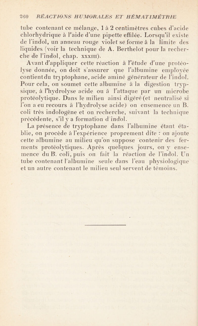 tube contenant ce mélange, 1 à 2 centimètres cubes d’acide chlorh}Tdrique à l’aide d’une pipette effilée. Lorsqu’il existe de l’indol, un anneau rouge violet se forme à la limite des liquides (voir la technique de A. Berthelot pour la recher¬ che de l'indol, chap. xxxin). Avant d’appliquer cette réaction à l’étude d’une protéo¬ lyse donnée, on doit s’assurer que l’albumine employée contientdu tr^ptophane, acide aminé générateur de l’indol. Pour cela, on soumet cette albumine à la digestion tryp- sique, à l’hydrolyse acide ou à l’attaque par un microbe protéolytique. Dans le milieu ainsi digéré (et neutralisé si l’on a eu recours à l’hydrolyse acide) on ensemence un B. coli très indologène et on recherche, suivant la technique précédente, s’il y a formation d’indol. La présence de tryptophane dans l’albumine étant éta¬ blie, on procède à l’expérience proprement dite : on ajoute cette albumine au milieu qu’on suppose contenir des fer¬ ments protéolytiques. Après quelques jours, on y ense¬ mence du B. coli, puis on fait la réaction de l’indol. Un tube contenant l’albumine seule dans l’eau physiologique et un autre contenant le milieu seul servent de témoins.