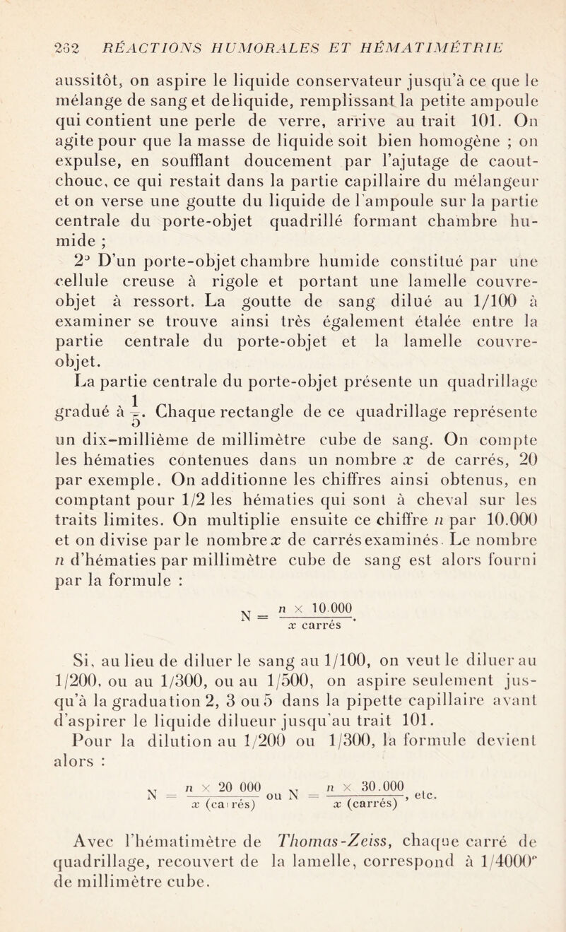 aussitôt, on aspire le liquide conservateur jusqu’à ce que le mélange de sang et de liquide, remplissant la petite ampoule qui contient une perle de verre, arrive au trait 101. On agite pour que la masse de liquide soit bien homogène ; on expulse, en soufflant doucement par l’ajutage de caout¬ chouc, ce qui restait dans la partie capillaire du mélangeur et on verse une goutte du liquide de l'ampoule sur la partie centrale du porte-objet quadrillé formant chambre hu¬ mide ; 2J D’un porte-objet chambre humide constitué par une cellule creuse à rigole et portant une lamelle couvre- objet à ressort. La goutte de sang dilué au 1/100 à examiner se trouve ainsi très également étalée entre la partie centrale du porte-objet et la lamelle couvre- objet. La partie centrale du porte-objet présente un quadrillage gradué à i. Chaque rectangle de ce quadrillage représente o un dix-millième de millimètre cube de sang. On compte les hématies contenues dans un nombre x de carrés, 20 par exemple. On additionne les chiffres ainsi obtenus, en comptant pour 1/2 les hématies qui sont à cheval sur les traits limites. On multiplie ensuite ce chiffre n par 10.000 et on divise parle nombre# de carrés examinés. Le nombre n d’hématies par millimètre cube de sang est alors fourni par la formule : n x 10.000 x carrés Si, au lieu de diluer le sang au 1/100, on veut le diluer au 1/200, ou au 1/300, ou au 1/500, on aspire seulement jus¬ qu’à la graduation 2, 3 ou 5 dans la pipette capillaire avant d’aspirer le liquide dilueur jusqu’au trait 101. Pour la dilution au 1/200 ou 1/300, la formule devient alors : XT n X 20 000 XT n x 30.000 N = --r— OU N = -7-T-r-, etc. x (caires) x (carres) Avec l’hématimètre de Thomas-Zeiss, chaque carré de quadrillage, recouvert de la lamelle, correspond à l/4000p de millimètre cube.