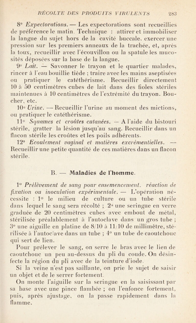 8° Expectorations. — Les expectorations sont recueillies de préférence le matin. Technique : attirer et immobiliser la langue du sujet hors de la cavité buccale, exercer une pression sur les premiers anneaux de la trachée, et, après la toux, recueillir avec l’écouvillon ou la spatule les muco¬ sités déposées sur la base de la langue. 9° Lait. — Savonner le trayon et le quartier malades, rincer à beau bouillie tiède ; traire avec les mains aseptisées ou pratiquer le catéthérisme. Recueillir directement 10 à 50 centimètres cubes de lait dans des fioles stériles maintenues à 10 centimètres de l’extrémité du trayon. Bou¬ cher, etc. 10° Urine. —Recueillir l’urine au moment des mictions, ou pratiquer le catéthérisme. 11° Squames et croûtes cutanées. — A l’aide du bistouri stérile, gratter la lésion jusqu’au sang. Recueillir dans un flacon stérile les croûtes et les poils adhérents. 12° Ecoulement vaginal et matières excrémentielles. — Recueillir une petite quantité de ces matières dans un flacon stérile. B. — Maladies de l’homme. 1° Prélèvement de sang pour ensemencement, réaction de fixation ou inoculation expérimentale. — L’opération né¬ cessite : 1° le milieu de culture ou un tube stérile dans lequel le sang sera récolté ; 2° une seringue en verre graduée de 20 centimètres cubes avec embout de métal, stérilisée préalablement à l’autoclave dans un gros tube ; 3° une aiguille en platine de 8/10 à 11/10 de millimètre, sté¬ rilisée à l’autoclave dans un tube ; 4° un tube de caoutchouc qui sert de lien. Pour prélever le sang, on serre le bras avec le lien de caoutchouc un peu au-dessus du pli du coude. On désin¬ fecte la région du pli avec de la teinture d’iode. Si la veine n’est pas saillante, on prie le sujet de saisir un objet et de le serrer fortement. On monte l’aiguille sur la seringue en la saisissant par sa base avec une pince flambée ; on l’enfonce fortement, puis, après ajustage, on la passe rapidement dans la flamme.