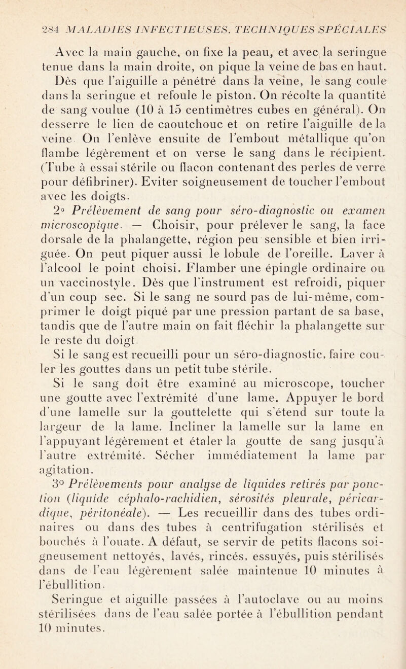 Avec la main gauche, on fixe la peau, et avec la seringue tenue dans la main droite, on pique la veine de bas en haut. Dès que l’aiguille a pénétré dans la veine, le sang coule dans la seringue et refoule le piston. On récolte la quantité de sang voulue (10 à 15 centimètres cubes en général). On desserre le lien de caoutchouc et on retire l’aiguille de la veine On l’enlève ensuite de l’embout métallique qu’on flambe légèrement et on verse le sang dans le récipient. (Tube à essai stérile ou flacon contenant des perles de verre pour défîbriner). Eviter soigneusement de toucher l’embout avec les doigts. 2a Prélèvement de sang pour séro-diagnoslic ou examen microscopique. — Choisir, pour prélever le sang, la face dorsale de la phalangette, région peu sensible et bien irri¬ guée. On peut piquer aussi le lobule de l’oreille. Laver à l’alcool le point choisi. Flamber une épingle ordinaire ou un vaccinostyle. Dès que l’instrument est refroidi, piquer d’un coup sec. Si le sang ne sourd pas de lui-même, com¬ primer le doigt piqué par une pression partant de sa base, tandis que de l’autre main on fait fléchir la phalangette sur le reste du doigt. Si le sang est recueilli pour un séro-diagnostic, faire cou¬ ler les gouttes dans un petit tube stérile. Si le sang doit être examiné au microscope, toucher une goutte avec l’extrémité d’une lame. Appuyer le bord d’une lamelle sur la gouttelette qui s’étend sur toute la largeur de la lame. Incliner la lamelle sur la lame en l’appuyant légèrement et étaler la goutte de sang jusqu’à l'autre extrémité. Sécher immédiatement la lame par agitation. 3° Prélèvements pour analyse de liquides retirés par ponc¬ tion (liquide céphalo-rachidien, sérosités pleurale, péricar¬ dique., péritonéale). — Les recueillir dans des tubes ordi¬ naires ou dans des tubes à centrifugation stérilisés et bouchés à l’ouate. A défaut, se servir de petits flacons soi¬ gneusement nettoyés, lavés, rincés, essuyés, puis stérilisés dans de l’eau légèrement salée maintenue 10 minutes à l’ébullition. Seringue et aiguille passées à l’autoclave ou au moins stérilisées dans de l’eau salée portée à l’ébullition pendant 10 minutes.