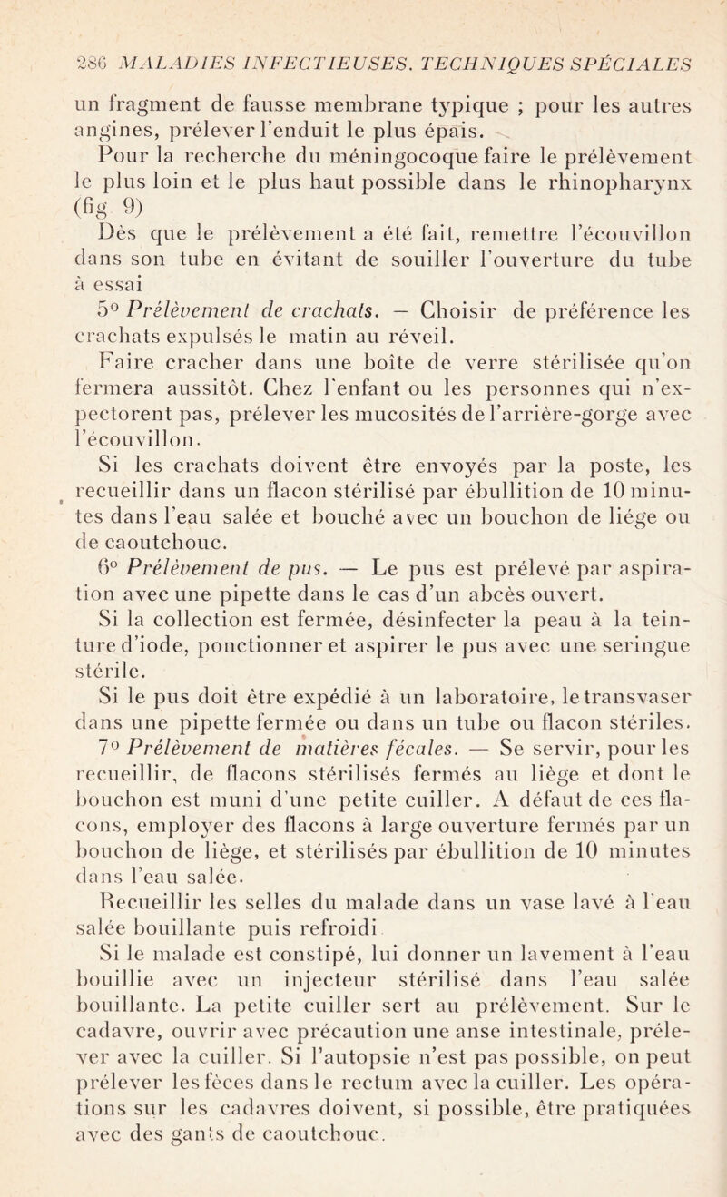 un fragment de fausse membrane typique ; pour les autres angines, prélever l’enduit le plus épais. Pour la recherche du méningocoque faire le prélèvement le plus loin et le plus haut possible dans le rhinopharynx (fig 9) Dès que le prélèvement a été fait, remettre l’écouvillon dans son tube en évitant de souiller l’ouverture du tube à essai 5° Prélèvement de crachats. — Choisir de préférence les crachats expulsés le matin au réveil. Faire cracher dans une boîte de verre stérilisée qu’on fermera aussitôt. Chez l'enfant ou les personnes qui n’ex¬ pectorent pas, prélever les mucosités de l’arrière-gorge avec l’écouvillon. Si les crachats doivent être envoyés par la poste, les recueillir dans un flacon stérilisé par ébullition de 10 minu¬ tes dans l’eau salée et bouché avec un bouchon de liège ou de caoutchouc. 6° Prélèvement de pus. — Le pus est prélevé par aspira¬ tion avec une pipette dans le cas d’un abcès ouvert. Si la collection est fermée, désinfecter la peau à la tein¬ ture d’iode, ponctionner et aspirer le pus avec une seringue stérile. Si le pus doit être expédié à un laboratoire, le transvaser dans une pipette fermée ou dans un tube ou flacon stériles. 7° Prélèvement de matières fécales. — Se servir, pour les recueillir, de flacons stérilisés fermés au liège et dont le bouchon est muni d’une petite cuiller. A défaut de ces fla¬ cons, employer des flacons à large ouverture fermés par un bouchon de liège, et stérilisés par ébullition de 10 minutes dans l’eau salée. Recueillir les selles du malade dans un vase lavé à l'eau salée bouillante puis refroidi Si le malade est constipé, lui donner un lavement à l’eau bouillie avec un injecteur stérilisé dans l’eau salée bouillante. La petite cuiller sert au prélèvement. Sur le cadavre, ouvrir avec précaution une anse intestinale, préle¬ ver avec la cuiller. Si l’autopsie n’est pas possible, on peut prélever les fèces dans le rectum avec la cuiller. Les opéra¬ tions sur les cadavres doivent, si possible, être pratiquées avec des gants de caoutchouc.