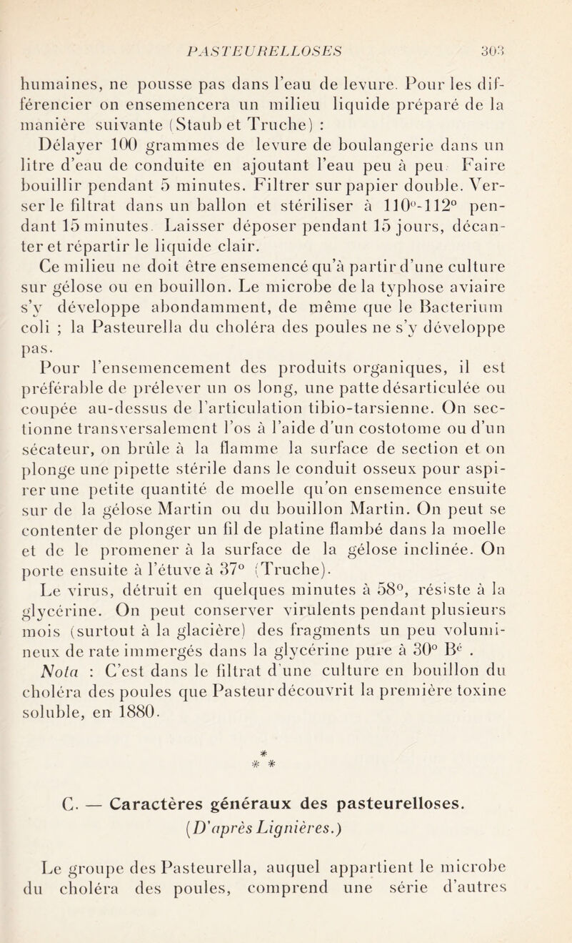 humaines, ne pousse pas dans l’eau de levure. Pour les dif¬ férencier on ensemencera un milieu liquide préparé de la manière suivante (Staubet Truelle) : Délayer 100 grammes de levure de boulangerie dans un litre d’eau de conduite en ajoutant l’eau peu à peu Faire bouillir pendant 5 minutes. Filtrer sur papier double. Ver¬ ser le filtrat dans un ballon et stériliser à 110°-112° pen¬ dant 15 minutes. Laisser déposer pendant 15 jours, décan¬ ter et répartir le liquide clair. Ce milieu ne doit être ensemencé qu’à partir d’une culture sur gélose ou en bouillon. Le microbe delà typhose aviaire s’v développe abondamment, de même que le Bacterium coli ; la Pasteurella du choléra des poules ne s’y développe pas. Pour l’ensemencement des produits organiques, il est préférable de prélever un os long, une patte désarticulée ou coupée au-dessus de l’articulation tibio-tarsienne. On sec¬ tionne transversalement l’os à l’aide d’un costotome ou d’un sécateur, on brûle à la flamme la surface de section et on plonge une pipette stérile dans le conduit osseux pour aspi¬ rer une petite quantité de moelle qu’on ensemence ensuite sur de la gélose Martin ou du bouillon Martin. On peut se contenter de plonger un fil de platine flambé dans la moelle et de le promener à la surface de la gélose inclinée. On porte ensuite à l’étuve à 37° (Truche). Le virus, détruit en quelques minutes à 58°, résiste à la glycérine. On peut conserver virulents pendant plusieurs mois (surtout à la glacière) des fragments un peu volumi¬ neux de rate immergés dans la glycérine pure à 30° Bé . Nota : C’est dans le filtrat d’une culture en bouillon du choléra des poules que Pasteur découvrit la première toxine soluble, eu 1880. # * * C. — Caractères généraux des pasteurelloses. ( D'après Lignières.) Le groupe des Pasteurella, auquel appartient le microbe du choléra des poules, comprend une série d’autres